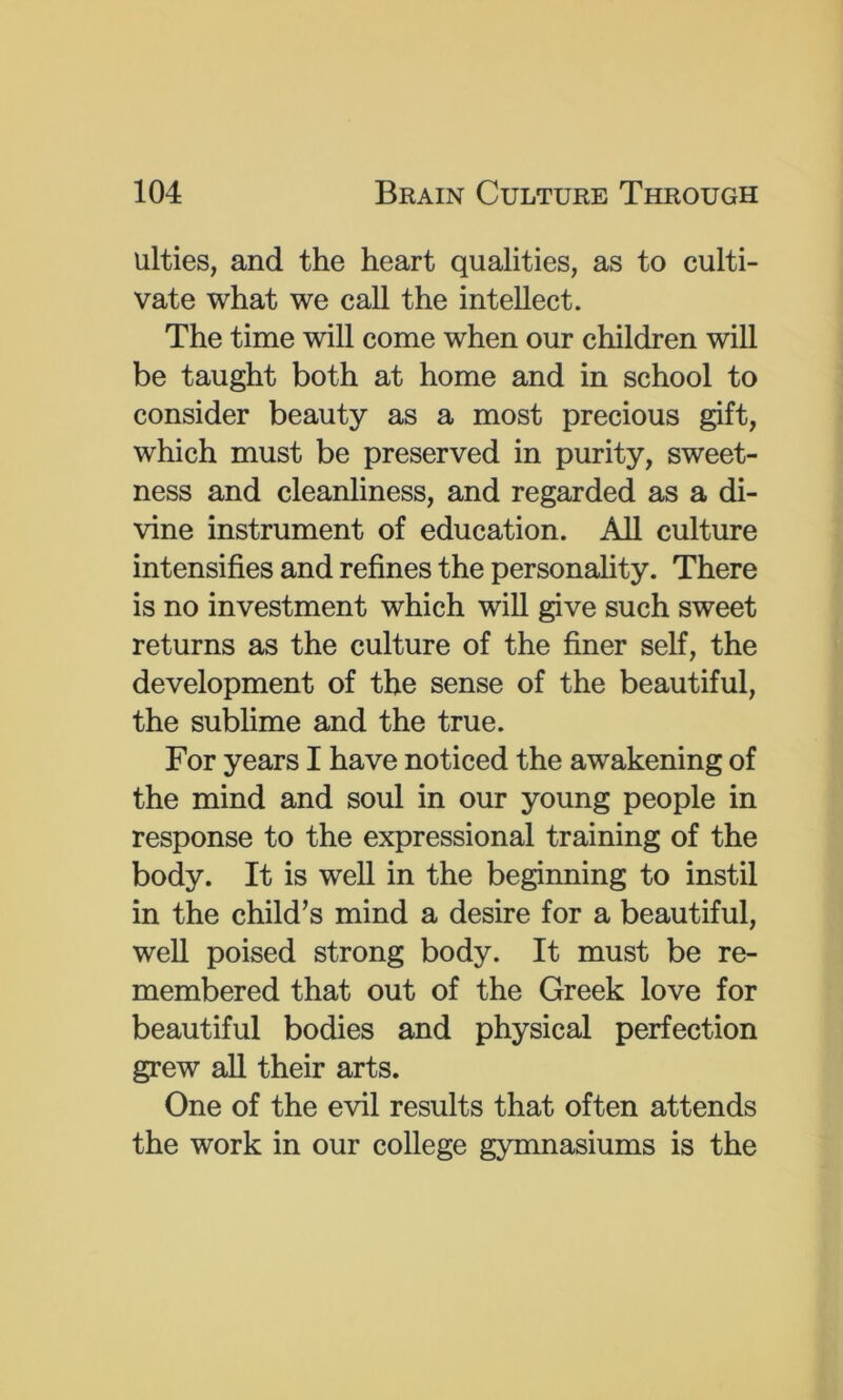 ulties, and the heart qualities, as to culti- vate what we call the intellect. The time will come when our children will be taught both at home and in school to consider beauty as a most precious gift, which must be preserved in purity, sweet- ness and cleanliness, and regarded as a di- vine instrument of education. All culture intensifies and refines the personality. There is no investment which will give such sweet returns as the culture of the finer self, the development of the sense of the beautiful, the sublime and the true. For years I have noticed the awakening of the mind and soul in our young people in response to the expressional training of the body. It is well in the beginning to instil in the child’s mind a desire for a beautiful, well poised strong body. It must be re- membered that out of the Greek love for beautiful bodies and physical perfection grew aU their arts. One of the evil results that often attends the work in our college gymnasiums is the