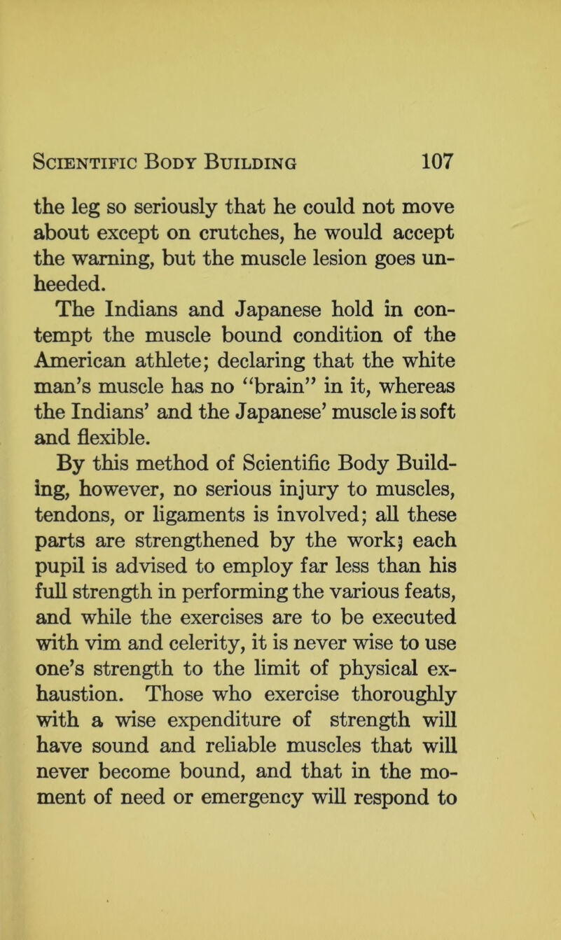 the leg so seriously that he could not move about except on crutches, he would accept the warning, but the muscle lesion goes un- heeded. The Indians and Japanese hold in con- tempt the muscle bound condition of the American athlete; declaring that the white man’s muscle has no “brain” in it, whereas the Indians’ and the Japanese’ muscle is soft and flexible. By this method of Scientific Body Build- ing, however, no serious injury to muscles, tendons, or ligaments is involved; all these parts are strengthened by the work; each pupil is advised to employ far less than his full strength in performing the various feats, and while the exercises are to be executed with vim and celerity, it is never wise to use one’s strength to the limit of physical ex- haustion. Those who exercise thoroughly with a wise expenditure of strength will have sound and reliable muscles that will never become bound, and that in the mo- ment of need or emergency will respond to