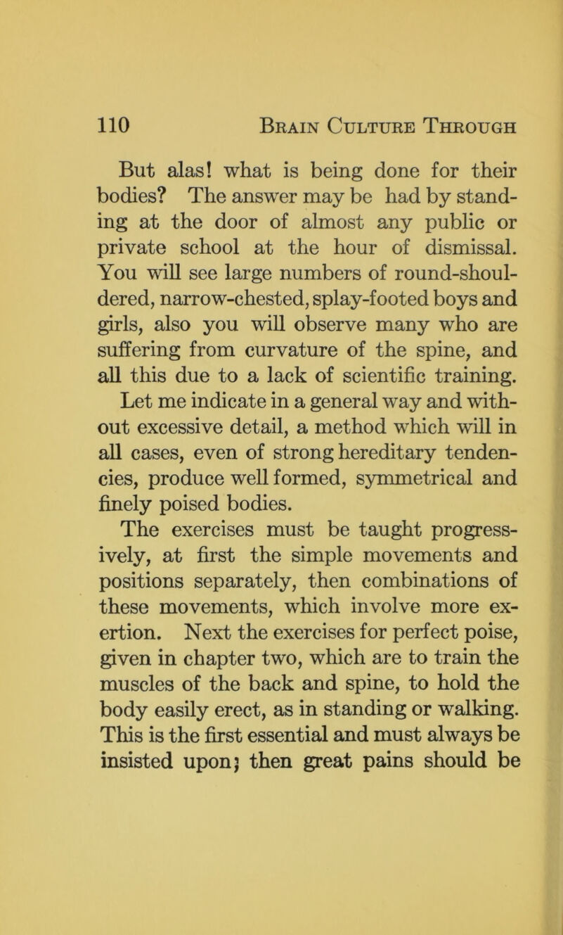 But alas! what is being done for their bodies? The answer may be had by stand- ing at the door of almost any public or private school at the hour of dismissal. You will see large numbers of round-shoul- dered, narrow-chested, splay-footed boys and girls, also you wiU observe many who are suffering from curvature of the spine, and all this due to a lack of scientific training. Let me indicate in a general way and with- out excessive detail, a method which will in all cases, even of strong hereditary tenden- cies, produce well formed, symmetrical and finely poised bodies. The exercises must be taught progress- ively, at first the simple movements and positions separately, then combinations of these movements, which involve more ex- ertion. Next the exercises for perfect poise, given in chapter two, which are to train the muscles of the back and spine, to hold the body easily erect, as in standing or walking. This is the first essential and must always be insisted upon; then great pains should be