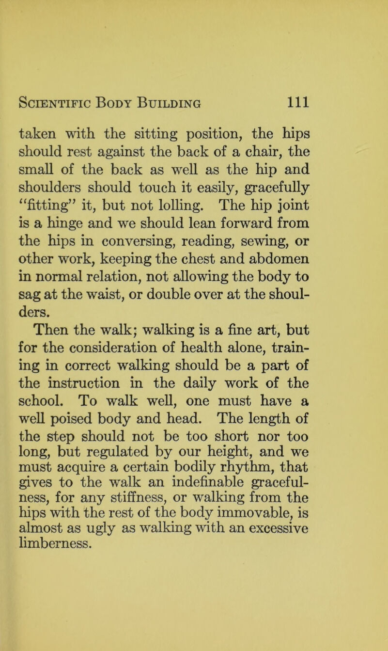 taken with the sitting position, the hips should rest against the back of a chair, the small of the back as weU as the hip and shoulders should touch it easily, gracefully “fitting” it, but not lolling. The hip joint is a hinge and we should lean forward from the hips in conversing, reading, sewing, or other work, keeping the chest and abdomen in normal relation, not allowing the body to sag at the waist, or double over at the shoul- ders. Then the walk; walking is a fine art, but for the consideration of health alone, train- ing in correct walking should be a part of the instruction in the daily work of the school. To walk well, one must have a well poised body and head. The length of the step should not be too short nor too long, but regulated by our height, and we must acquire a certain bodily rhythm, that gives to the walk an indefinable graceful- ness, for any stiffness, or walking from the hips with the rest of the body immovable, is almost as ugly as walking with an excessive limberness.