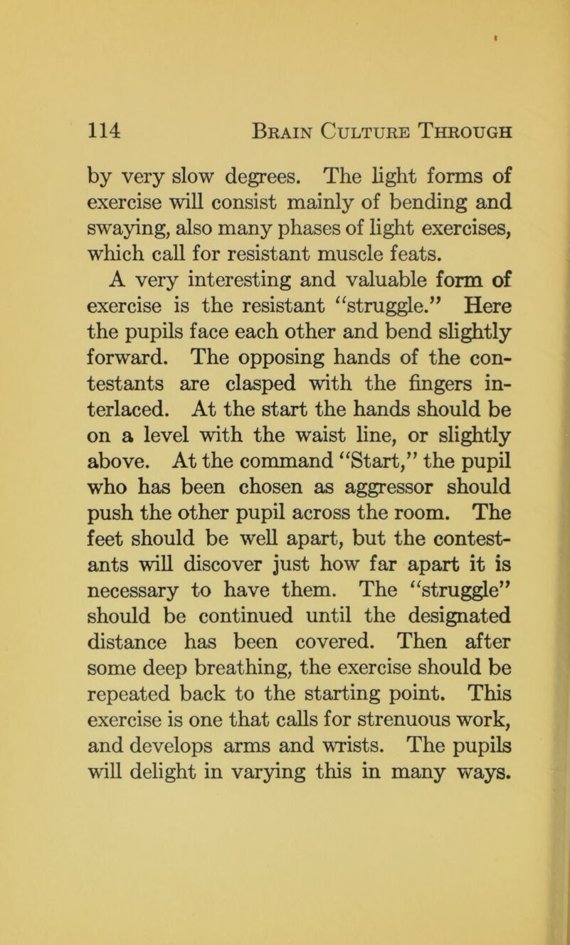 by very slow degrees. The light forms of exercise will consist mainly of bending and swaying, also many phases of light exercises, which call for resistant muscle feats. A very interesting and valuable form of exercise is the resistant “struggle.” Here the pupils face each other and bend slightly forward. The opposing hands of the con- testants are clasped with the fingers in- terlaced. At the start the hands should be on a level with the waist line, or slightly above. At the command “Start,” the pupil who has been chosen as aggressor should push the other pupil across the room. The feet should be well apart, but the contest- ants wiU discover just how far apart it is necessary to have them. The “struggle” should be continued until the designated distance has been covered. Then after some deep breathing, the exercise should be repeated back to the starting point. This exercise is one that calls for strenuous work, and develops arms and wrists. The pupils will delight in varying this in many ways.