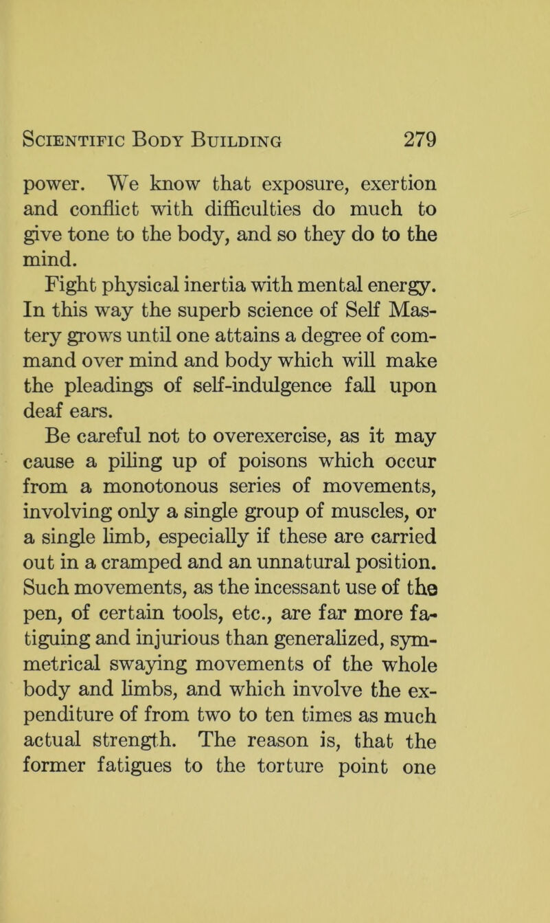 power. We know that exposure, exertion and conflict with difficulties do much to give tone to the body, and so they do to the mind. Fight physical inertia with mental energy. In this way the superb science of Self Mas- tery grows until one attains a degree of com- mand over mind and body which wiU make the pleadings of self-indulgence fall upon deaf ears. Be careful not to overexercise, as it may cause a pihng up of poisons which occur from a monotonous series of movements, involving only a single group of muscles, or a single hmb, especially if these are carried out in a cramped and an unnatural position. Such movements, as the incessant use of the pen, of certain tools, etc., are far more fa- tiguing and injurious than generaflzed, S5un- metrical swaying movements of the whole body and hmbs, and which involve the ex- penditure of from two to ten times as much actual strength. The reason is, that the former fatigues to the torture point one