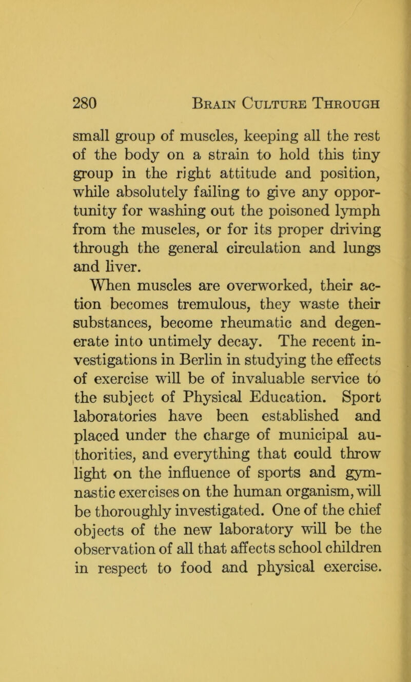 small group of muscles, keeping all the rest of the body on a strain to hold this tiny group in the right attitude and position, while absolutely failing to give any oppor- tunity for washing out the poisoned lymph from the muscles, or for its proper driving through the general circulation and lungs and liver. When muscles are overworked, their ac- tion becomes tremulous, they waste their substances, become rheumatic and degen- erate into untimely decay. The recent in- vestigations in Berlin in studying the effects of exercise will be of invaluable service to the subject of Physical Education. Sport laboratories have been estabhshed and placed under the charge of municipal au- ^thorities, and everything that could throw light on the influence of sports and gym- nastic exercises on the human organism, will be thoroughly investigated. One of the chief objects of the new laboratory will be the observation of all that affects school children in respect to food and physical exercise.