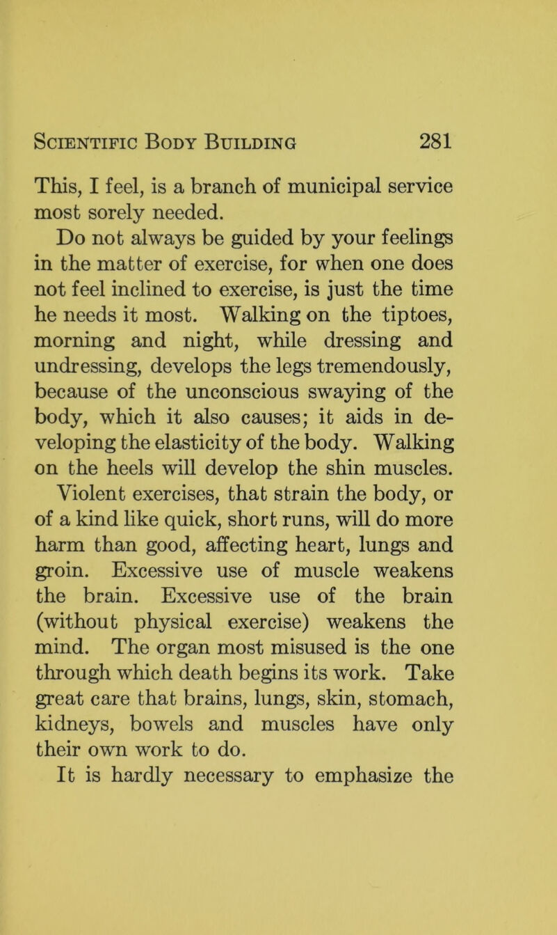 This, I feel, is a branch of municipal service most sorely needed. Do not always be guided by your feelings in the matter of exercise, for when one does not feel inclined to exercise, is just the time he needs it most. Walking on the tiptoes, morning and night, while dressing and undressing, develops the legs tremendously, because of the unconscious swaying of the body, which it also causes; it aids in de- veloping the elasticity of the body. Walking on the heels will develop the shin muscles. Violent exercises, that strain the body, or of a kind like quick, short runs, will do more harm than good, affecting heart, lungs and groin. Excessive use of muscle weakens the brain. Excessive use of the brain (without physical exercise) weakens the mind. The organ most misused is the one through which death begins its work. Take great care that brains, lungs, skin, stomach, kidneys, bowels and muscles have only their own work to do. It is hardly necessary to emphasize the
