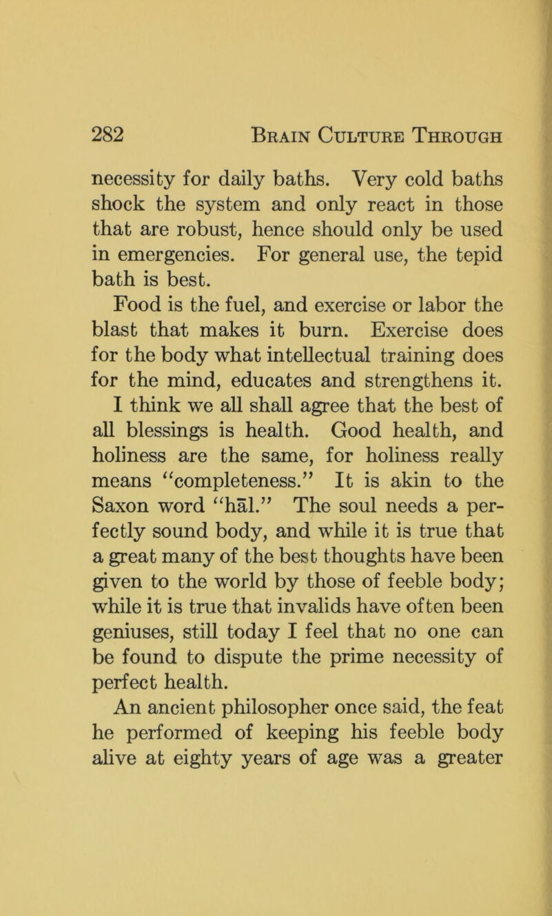 necessity for daily baths. Very cold baths shock the system and only react in those that are robust, hence should only be used in emergencies. For general use, the tepid bath is best. Food is the fuel, and exercise or labor the blast that makes it burn. Exercise does for the body what intellectual training does for the mind, educates and strengthens it. I think we all shall agree that the best of all blessings is health. Good health, and holiness are the same, for holiness really means ‘‘completeness.” It is akin to the Saxon word “hal.” The soul needs a per- fectly sound body, and wMe it is true that a great many of the best thoughts have been given to the world by those of feeble body; while it is true that invalids have often been geniuses, still today I feel that no one can be found to dispute the prime necessity of perfect health. An ancient philosopher once said, the feat he performed of keeping his feeble body alive at eighty years of age was a greater