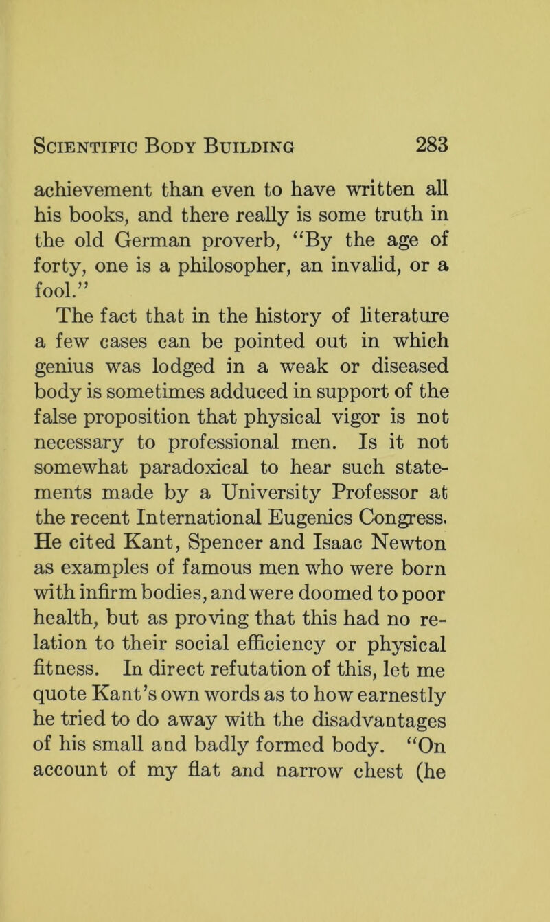 achievement than even to have written all his books, and there really is some truth in the old German proverb, ^‘By the age of forty, one is a philosopher, an invalid, or a fool.” The fact that in the history of literature a few cases can be pointed out in which genius was lodged in a weak or diseased body is sometimes adduced in support of the false proposition that physical vigor is not necessary to professional men. Is it not somewhat paradoxical to hear such state- ments made by a University Professor at the recent International Eugenics Congress. He cited Kant, Spencer and Isaac Newton as examples of famous men who were born with infirm bodies, and were doomed to poor health, but as proving that this had no re- lation to their social efficiency or physical fitness. In direct refutation of this, let me quote Kant’s own words as to how earnestly he tried to do away with the disadvantages of his small and badly formed body. “On account of my flat and narrow chest (he
