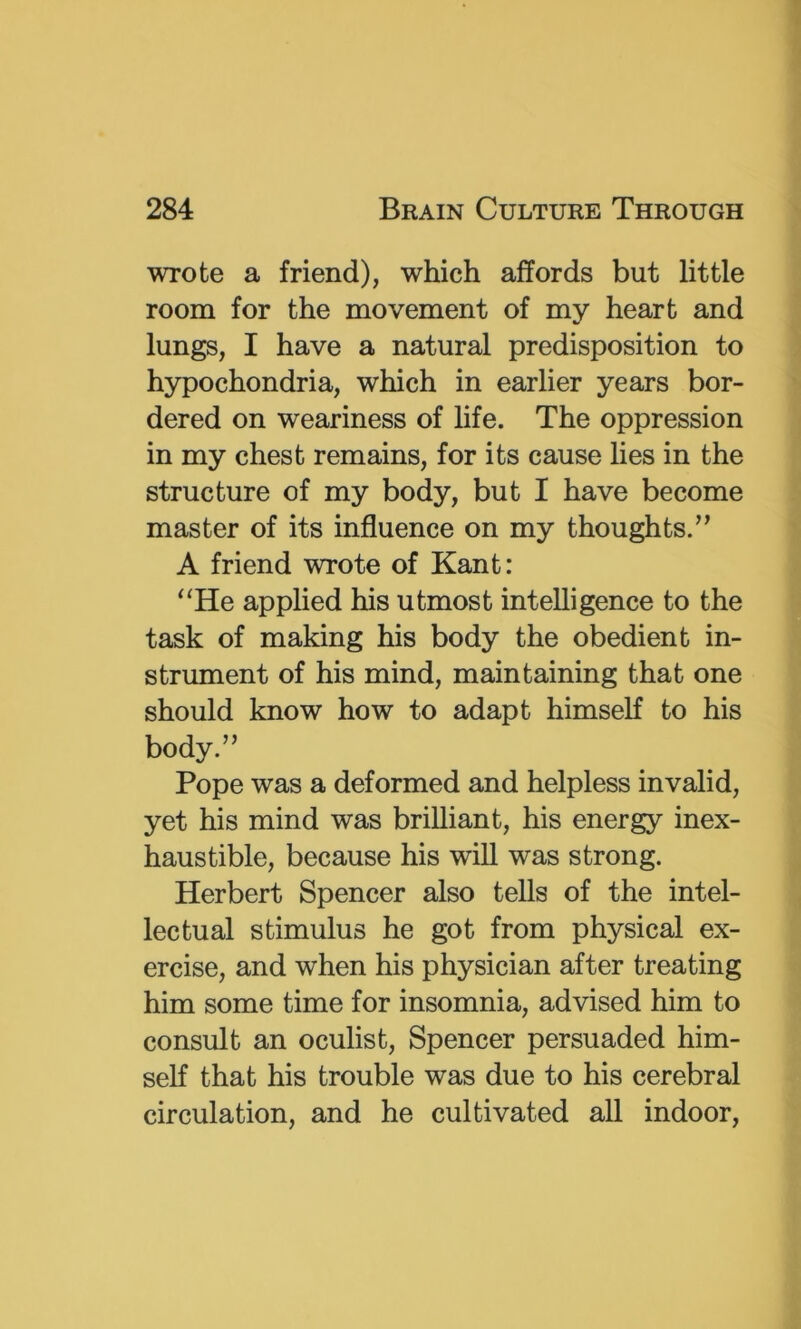 wrote a friend), which affords but little room for the movement of my heart and lungs, I have a natural predisposition to hypochondria, which in earlier years bor- dered on weariness of life. The oppression in my chest remains, for its cause lies in the structure of my body, but I have become master of its influence on my thoughts.” A friend wrote of Kant: ‘‘He applied his utmost intelligence to the task of making his body the obedient in- strument of his mind, maintaining that one should know how to adapt himself to his body.” Pope was a deformed and helpless invalid, yet his mind was brilliant, his energy inex- haustible, because his will was strong. Herbert Spencer also tells of the intel- lectual stimulus he got from physical ex- ercise, and when his physician after treating him some time for insomnia, advised him to consult an oculist, Spencer persuaded him- self that his trouble was due to his cerebral circulation, and he cultivated all indoor.
