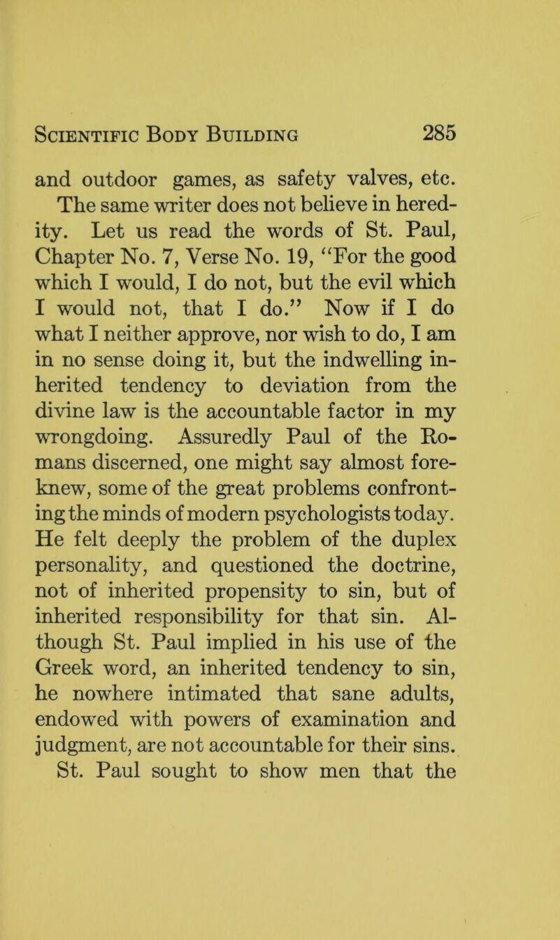 and outdoor games, as safety valves, etc. The same writer does not believe in hered- ity. Let us read the words of St. Paul, Chapter No. 7, Verse No. 19, “For the good which I would, I do not, but the evil which I would not, that I do.” Now if I do what I neither approve, nor wish to do, I am in no sense doing it, but the indwelling in- herited tendency to deviation from the divine law is the accountable factor in my wrongdoing. Assuredly Paul of the Ro- mans discerned, one might say almost fore- knew, some of the great problems confront- ing the minds of modern psychologists today. He felt deeply the problem of the duplex personality, and questioned the doctrine, not of inherited propensity to sin, but of inherited responsibility for that sin. Al- though St. Paul implied in his use of the Greek word, an inherited tendency to sin, he nowhere intimated that sane adults, endowed with powers of examination and judgment, are not accountable for their sins. St. Paul sought to show men that the