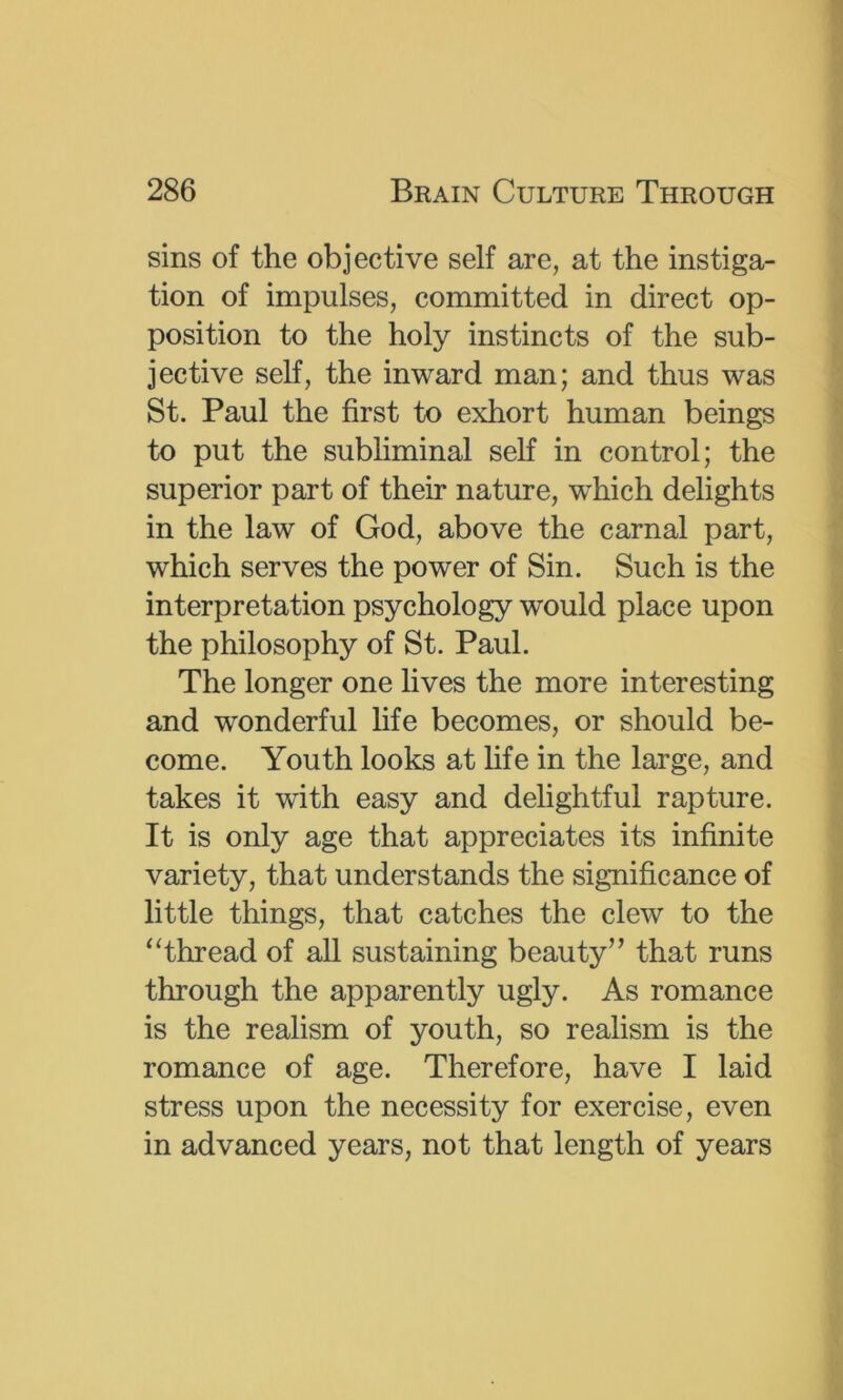 sins of the objective self are, at the instiga- tion of impulses, committed in direct op- position to the holy instincts of the sub- jective self, the inward man; and thus was St. Paul the first to exhort human beings to put the subliminal self in control; the superior part of their nature, which delights in the law of God, above the carnal part, which serves the power of Sin. Such is the interpretation psychology would place upon the philosophy of St. Paul. The longer one lives the more interesting and wonderful life becomes, or should be- come. Youth looks at hfe in the large, and takes it with easy and delightful rapture. It is only age that appreciates its infinite variety, that understands the significance of little things, that catches the clew to the ‘Thread of all sustaining beauty’’ that runs through the apparently ugly. As romance is the realism of youth, so realism is the romance of age. Therefore, have I laid stress upon the necessity for exercise, even in advanced years, not that length of years