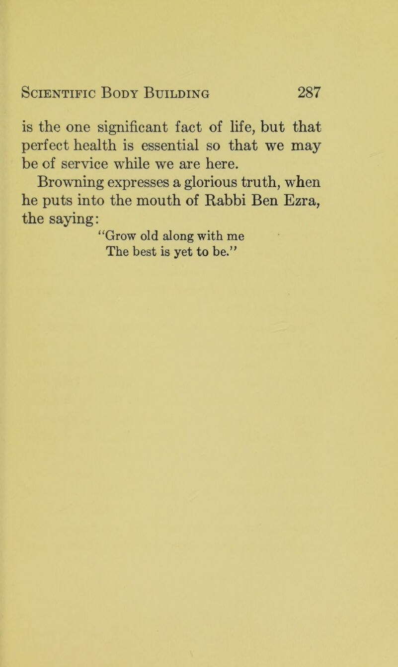 is the one significant fact of life, but that perfect health is essential so that we may be of service while we are here. Browning expresses a glorious truth, when he puts into the mouth of Rabbi Ben Ezra, the saying: “Grow old along with me The best is yet to be.”
