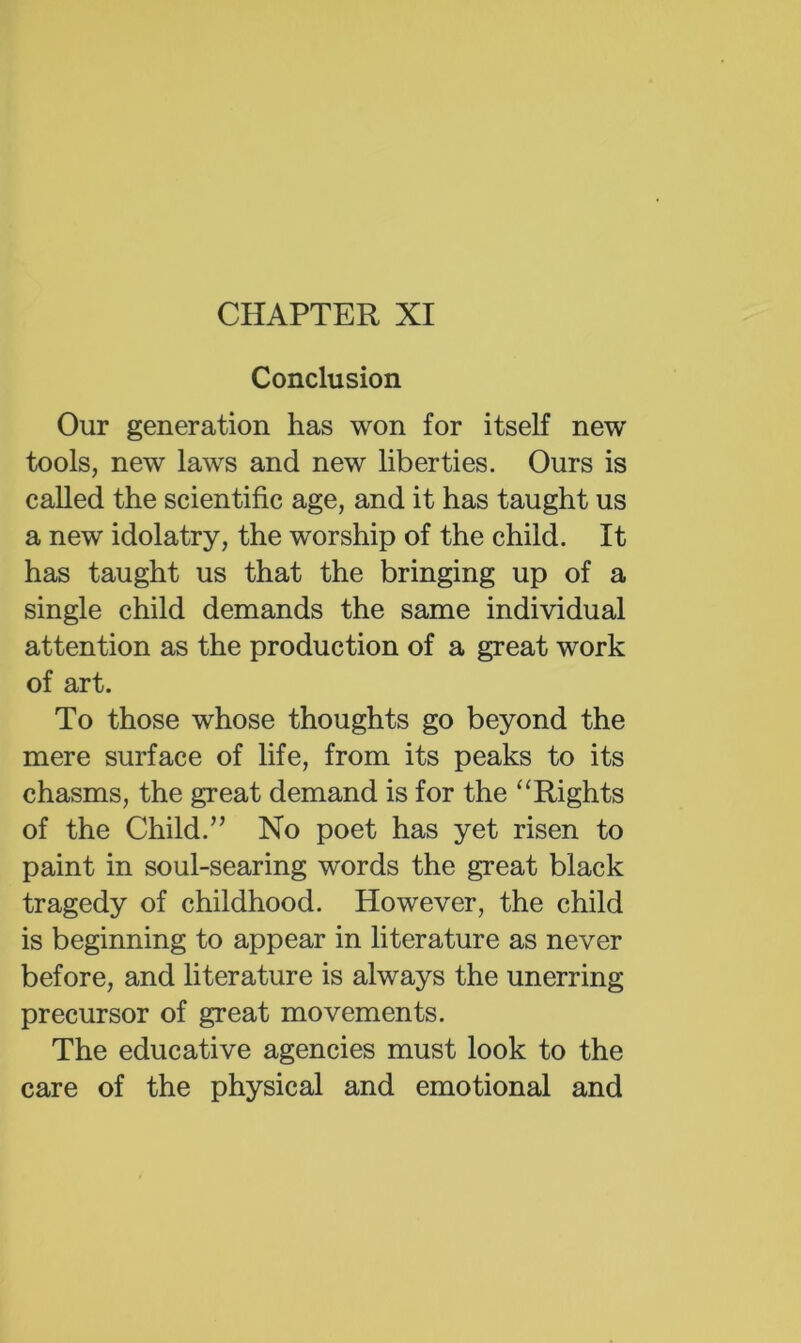 CHAPTER XI Conclusion Our generation has won for itself new tools, new laws and new liberties. Ours is called the scientific age, and it has taught us a new idolatry, the worship of the child. It has taught us that the bringing up of a single child demands the same individual attention as the production of a great work of art. To those whose thoughts go beyond the mere surface of life, from its peaks to its chasms, the great demand is for the ^‘Rights of the Child.’’ No poet has yet risen to paint in soul-searing words the great black tragedy of childhood. However, the child is beginning to appear in literature as never before, and literature is always the unerring precursor of great movements. The educative agencies must look to the care of the physical and emotional and