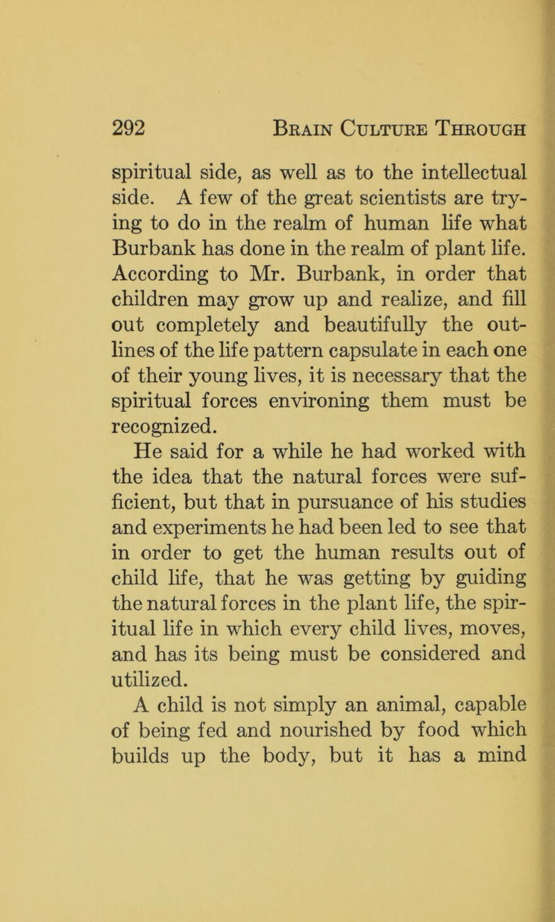 spiritual side, as well as to the intellectual side. A few of the great scientists are try- ing to do in the realm of human life what Burbank has done in the realm of plant life. According to Mr. Burbank, in order that children may grow up and realize, and fill out completely and beautifully the out- lines of the life pattern capsulate in each one of their young lives, it is necessary that the spiritual forces environing them must be recognized. He said for a while he had worked with the idea that the natural forces were suf- ficient, but that in pursuance of his studies and experiments he had been led to see that in order to get the human results out of child life, that he was getting by guiding the natural forces in the plant life, the spir- itual life in which every child lives, moves, and has its being must be considered and utilized. A child is not simply an animal, capable of being fed and nourished by food which builds up the body, but it has a mind