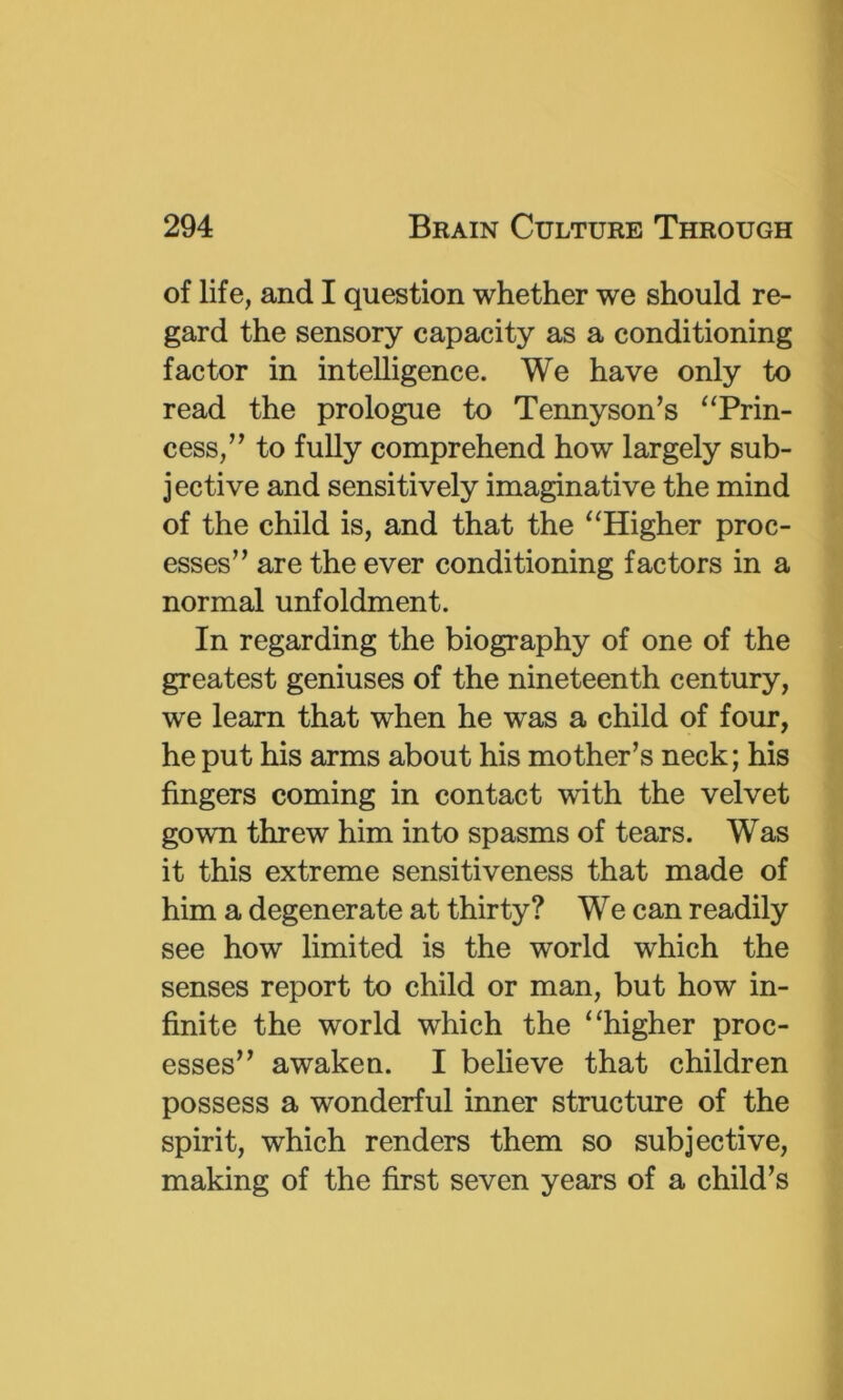 of life, and I question whether we should re- gard the sensory capacity as a conditioning factor in intelligence. We have only to read the prologue to Tennyson’s ‘‘Prin- cess,” to fully comprehend how largely sub- jective and sensitively imaginative the mind of the child is, and that the “Higher proc- esses” are the ever conditioning factors in a normal unfoldment. In regarding the biography of one of the greatest geniuses of the nineteenth century, we learn that when he was a child of four, he put his arms about his mother’s neck; his fingers coming in contact with the velvet gown threw him into spasms of tears. Was it this extreme sensitiveness that made of him a degenerate at thirty? We can readily see how limited is the world which the senses report to child or man, but how in- finite the world which the “higher proc- esses” awaken. I believe that children possess a wonderful inner structure of the spirit, which renders them so subjective, making of the first seven years of a child’s