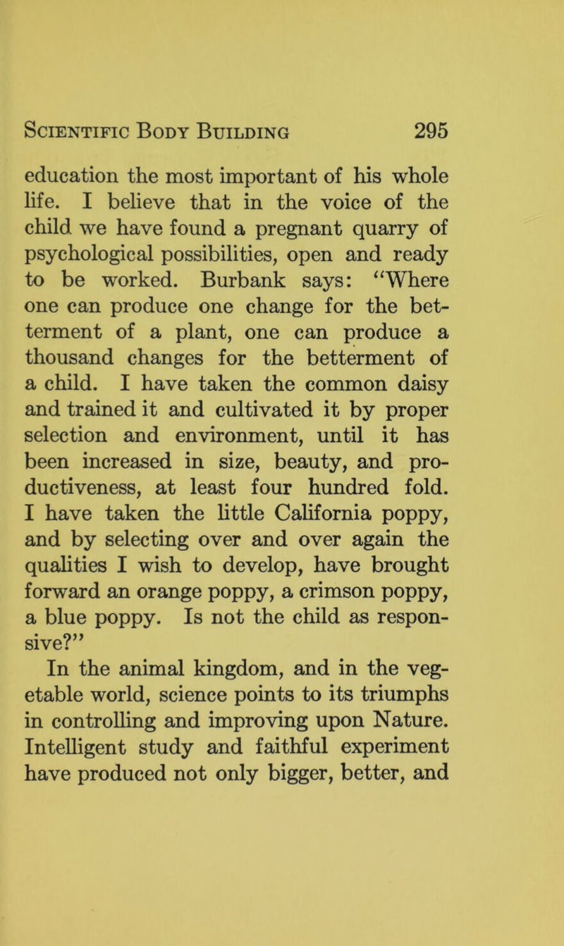 education the most important of his whole life. I believe that in the voice of the child we have found a pregnant quarry of psychological possibilities, open and ready to be worked. Burbank says: ^‘Where one can produce one change for the bet- terment of a plant, one can produce a thousand changes for the betterment of a child. I have taken the common daisy and trained it and cultivated it by proper selection and environment, until it has been increased in size, beauty, and pro- ductiveness, at least four hundred fold. I have taken the little California poppy, and by selecting over and over again the qualities I wish to develop, have brought forward an orange poppy, a crimson poppy, a blue poppy. Is not the child as respon- sive?” In the animal kingdom, and in the veg- etable world, science points to its triumphs in controlling and improving upon Nature. Intelligent study and faithful experiment have produced not only bigger, better, and