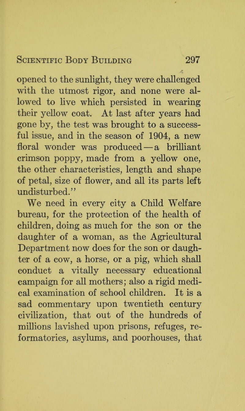 opened to the sunlight, they were challenged with the utmost rigor, and none were al- lowed to live which persisted in wearing their yellow coat. At last after years had gone by, the test was brought to a success- ful issue, and in the season of 1904, a new floral wonder was produced — a brilliant crimson poppy, made from a yellow one, the other characteristics, length and shape of petal, size of flower, and all its parts left undisturbed.’’ We need in every city a Child Welfare bureau, for the protection of the health of children, doing as much for the son or the daughter of a woman, as the Agricultural Department now does for the son or daugh- ter of a cow, a horse, or a pig, which shall conduct a vitally necessary educational campaign for all mothers; also a rigid medi- cal examination of school children. It is a sad commentary upon twentieth century civilization, that out of the hundreds of millions lavished upon prisons, refuges, re- formatories, asylums, and poorhouses, that