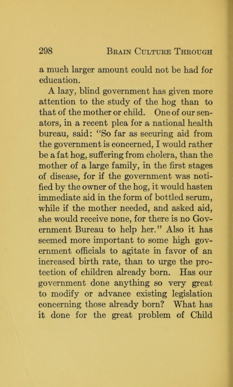 a much larger amount could not be had for education. A lazy, blind government has given more attention to the study of the hog than to that of the mother or child. One of our sen- ators, in a recent plea for a national health bureau, said: ^^So far as securing aid from the government is concerned, I would rather be a fat hog, suffering from cholera, than the mother of a large family, in the first stages of disease, for if the government was noti- fied by the owner of the hog, it would hasten immediate aid in the form of bottled serum, while if the mother needed, and asked aid, she would receive none, for there is no Gov- ernment Bureau to help her.” Also it has seemed more important to some high gov- ernment officials to agitate in favor of an increased birth rate, than to urge the pro- tection of children already born. Has our government done anything so very great to modify or advance existing legislation concerning those already born? What has it done for the great problem of Child