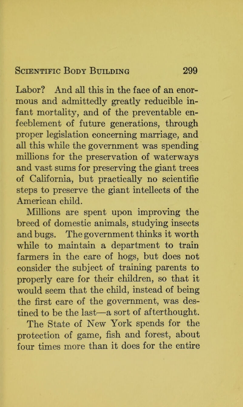 Labor? And all this in the face of an enor- mous and admittedly greatly reducible in- fant mortality, and of the preventable en- feeblement of future generations, through proper legislation concerning marriage, and all this while the government was spending millions for the preservation of waterways and vast sums for preserving the giant trees of California, but practically no scientific steps to preserve the giant intellects of the American child. Millions are spent upon improving the breed of domestic animals, studying insects and bugs. The government thinks it worth while to maintain a department to train farmers in the care of hogs, but does not consider the subject of training parents to properly care for their children, so that it would seem that the child, instead of being the first care of the government, was des- tined to be the last—a sort of afterthought. The State of New York spends for the protection of game, fish and forest, about four times more than it does for the entire