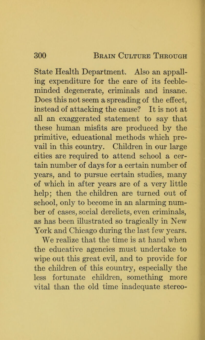 State Health Department. Also an appall- ing expenditure for the care of its feeble- minded degenerate, criminals and insane. Does this not seem a spreading of the effect, instead of attacking the cause? It is not at all an exaggerated statement to say that these human misfits are produced by the primitive, educational methods which pre- vail in this country. Children in our large cities are required to attend school a cer- tain number of days for a certain number of years, and to pursue certain studies, many of which in after years are of a very little help; then the children are turned out of school, only to become in an alarming num- ber of cases, social derelicts, even criminals, as has been illustrated so tragically in New York and Chicago during the last few years. We realize that the time is at hand when the educative agencies must undertake to wipe out this great evil, and to provide for the children of this country, especially the less fortunate children, something more vital than the old time inadequate stereo-