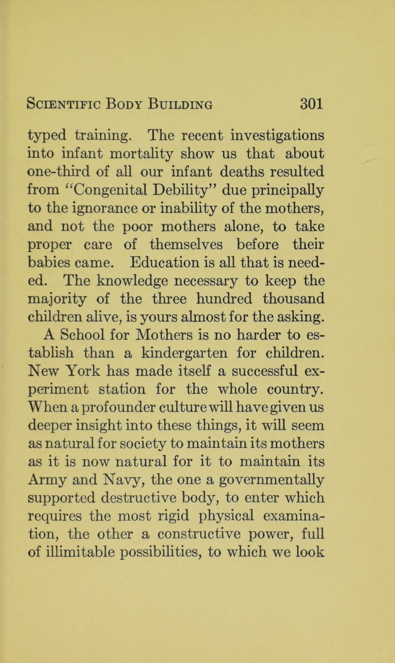 typed training. The recent investigations into infant mortality show us that about one-third of all our infant deaths resulted from “Congenital Debility” due principally to the ignorance or inability of the mothers, and not the poor mothers alone, to take proper care of themselves before their babies came. Education is all that is need- ed. The knowledge necessary to keep the majority of the three hundred thousand children alive, is yours almost for the asking. A School for Mothers is no harder to es- tablish than a kindergarten for children. New York has made itself a successful ex- periment station for the whole country. When a profounder culture will have given us deeper insight into these things, it will seem as natural for society to maintain its mothers as it is now natural for it to maintain its Army and Navy, the one a governmentally supported destructive body, to enter which requires the most rigid physical examina- tion, the other a constructive power, full of illimitable possibilities, to which we look