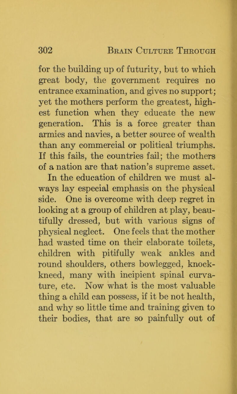 for the building up of futurity, but to which great body, the government requires no entrance examination, and gives no support; yet the mothers perform the greatest, high- est function when they educate the new generation. This is a force greater than armies and navies, a better source of wealth than any commercial or political triumphs. If this fails, the countries fail; the mothers of a nation are that nation’s supreme asset. In the education of children we must al- ways lay especial emphasis on the physical side. One is overcome with deep regret in looking at a group of children at play, beau- tifully dressed, but with various signs of physical neglect. One feels that the mother had wasted time on their elaborate toilets, children with pitifully weak ankles and round shoulders, others bowlegged, knock- kneed, many with incipient spinal curva- ture, etc. Now what is the most valuable thing a child can possess, if it be not health, and why so little time and training given to their bodies, that are so painfully out of