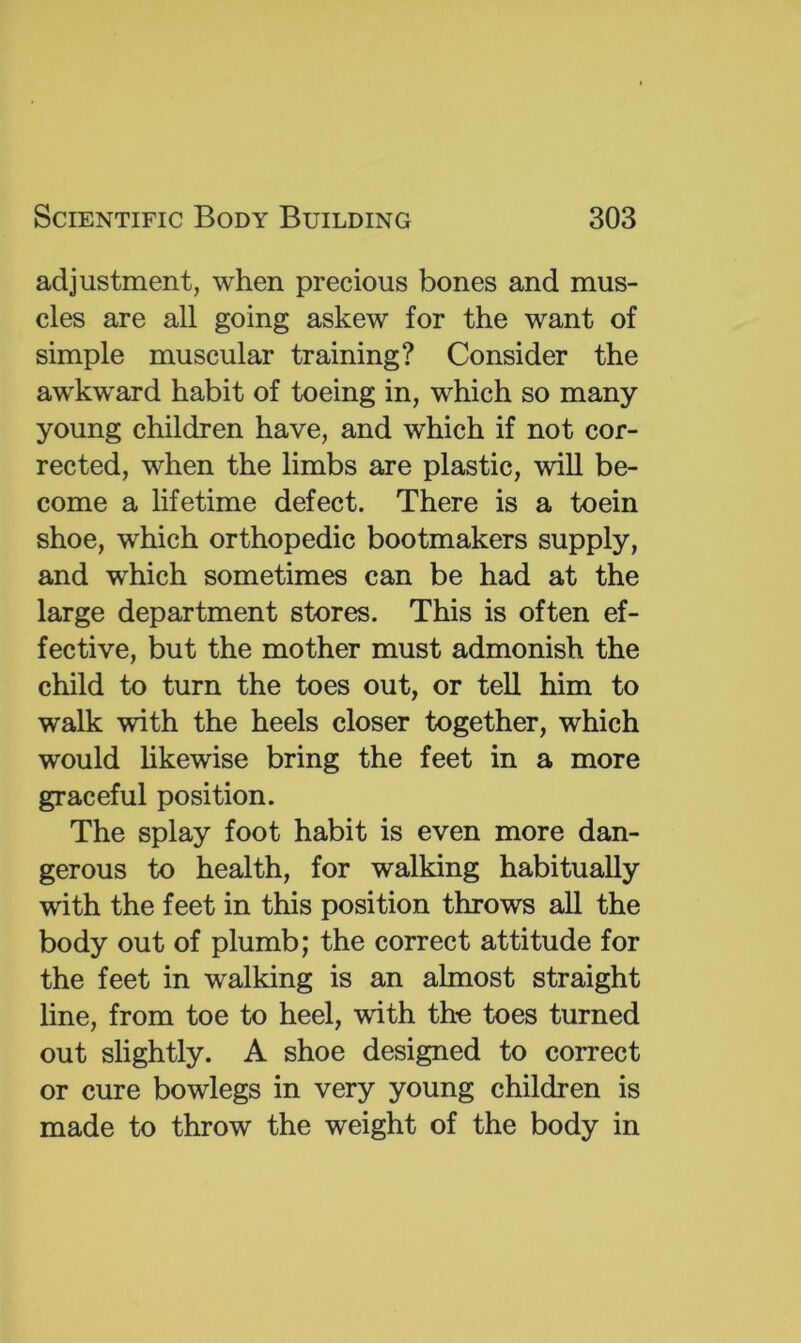 adjustment, when precious bones and mus- cles are all going askew for the want of simple muscular training? Consider the awkward habit of toeing in, which so many- young children have, and which if not cor- rected, when the limbs are plastic, will be- come a lifetime defect. There is a toein shoe, which orthopedic bootmakers supply, and which sometimes can be had at the large department stores. This is often ef- fective, but the mother must admonish the child to turn the toes out, or tell him to walk with the heels closer together, which would likewise bring the feet in a more graceful position. The splay foot habit is even more dan- gerous to health, for walking habitually with the feet in this position throws all the body out of plumb; the correct attitude for the feet in walking is an almost straight line, from toe to heel, with tho toes turned out slightly. A shoe designed to correct or cure bowlegs in very young children is made to throw the weight of the body in