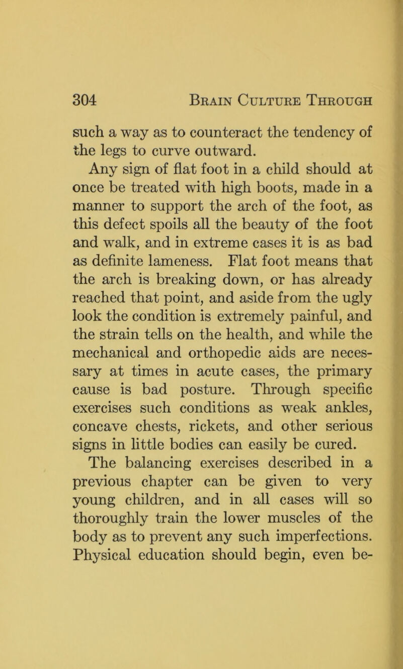 such a way as to counteract the tendency of the legs to curve outward. Any sign of flat foot in a child should at once be treated with high boots, made in a manner to support the arch of the foot, as this defect spoils all the beauty of the foot and walk, and in extreme cases it is as bad as definite lameness. Flat foot means that the arch is breaking down, or has already reached that point, and aside from the ugly look the condition is extremely painful, and the strain tells on the health, and while the mechanical and orthopedic aids are neces- sary at times in acute cases, the primary cause is bad posture. Through specific exercises such conditions as weak ankles, concave chests, rickets, and other serious signs in little bodies can easily be cured. The balancing exercises described in a previous chapter can be given to very young children, and in all cases will so thoroughly train the lower muscles of the body as to prevent any such imperfections. Physical education should begin, even be-