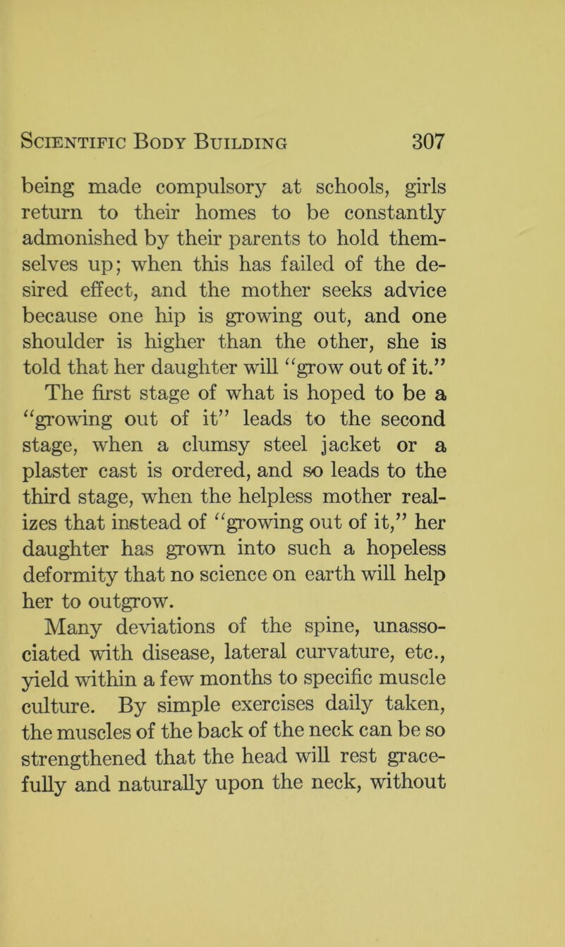 being made compulsory at schools, girls return to their homes to be constantly admonished by their parents to hold them- selves up; when this has failed of the de- sired effect, and the mother seeks advice because one hip is growing out, and one shoulder is higher than the other, she is told that her daughter will “grow out of it.” The first stage of what is hoped to be a “growing out of it” leads to the second stage, when a clumsy steel jacket or a plaster cast is ordered, and so leads to the third stage, when the helpless mother real- izes that instead of “growing out of it,” her daughter has grown into such a hopeless deformity that no science on earth will help her to outgrow. Many deviations of the spine, unasso- ciated with disease, lateral curvature, etc., yield within a few months to specific muscle culture. By simple exercises daily taken, the muscles of the back of the neck can be so strengthened that the head will rest grace- fully and naturally upon the neck, without