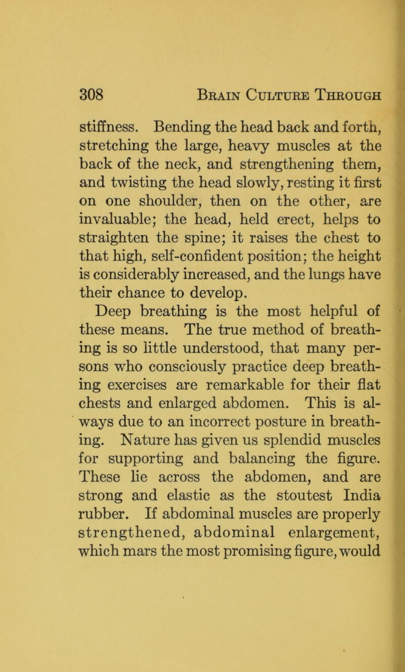 stiffness. Bending the head back and forth, stretching the large, heavy muscles at the back of the neck, and strengthening them, and twisting the head slowly, resting it first on one shoulder, then on the other, are invaluable; the head, held erect, helps to straighten the spine; it raises the chest to that high, self-confident position; the height is considerably increased, and the lungs have their chance to develop. Deep breathing is the most helpful of these means. The true method of breath- ing is so little understood, that many per- sons who consciously practice deep breath- ing exercises are remarkable for their flat chests and enlarged abdomen. This is al- ways due to an incorrect posture in breath- ing. Nature has given us splendid muscles for supporting and balancing the figure. These lie across the abdomen, and are strong and elastic as the stoutest India rubber. If abdominal muscles are properly strengthened, abdominal enlargement, which mars the most promising figure, would
