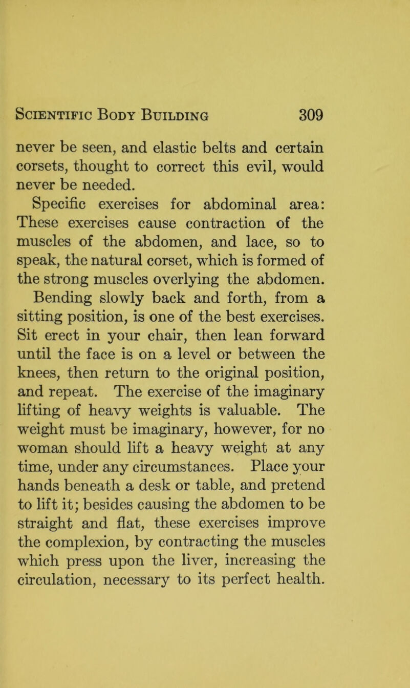 never be seen, and elastic belts and certain corsets, thought to correct this evil, would never be needed. Specific exercises for abdominal area; These exercises cause contraction of the muscles of the abdomen, and lace, so to speak, the natural corset, which is formed of the strong muscles overlying the abdomen. Bending slowly back and forth, from a sitting position, is one of the best exercises. Sit erect in your chair, then lean forward until the face is on a level or between the knees, then return to the original position, and repeat. The exercise of the imaginary fitting of heavy weights is valuable. The weight must be imaginary, however, for no woman should lift a heavy weight at any time, under any circumstances. Place your hands beneath a desk or table, and pretend to lift it; besides causing the abdomen to be straight and flat, these exercises improve the complexion, by contracting the muscles which press upon the fiver, increasing the circulation, necessary to its perfect health.