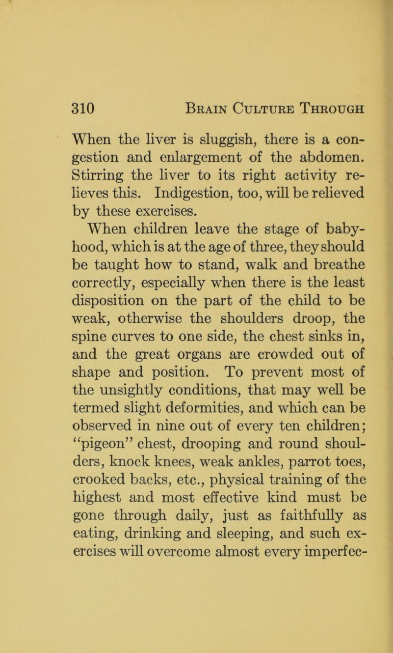 When the liver is sluggish, there is a con- gestion and enlargement of the abdomen. Stirring the liver to its right activity re- lieves this. Indigestion, too, will be relieved by these exercises. When children leave the stage of baby- hood, which is at the age of three, they should be taught how to stand, walk and breathe correctly, especially when there is the least disposition on the part of the child to be weak, otherwise the shoulders droop, the spine curves to one side, the chest sinks in, and the great organs are crowded out of shape and position. To prevent most of the unsightly conditions, that may weU be termed slight deformities, and which can be observed in nine out of every ten children; “pigeon” chest, drooping and round shoul- ders, knock knees, weak ankles, parrot toes, crooked backs, etc., physical training of the highest and most effective kind must be gone through daily, just as faithfully as eating, drinking and sleeping, and such ex- ercises will overcome almost every imperfec-