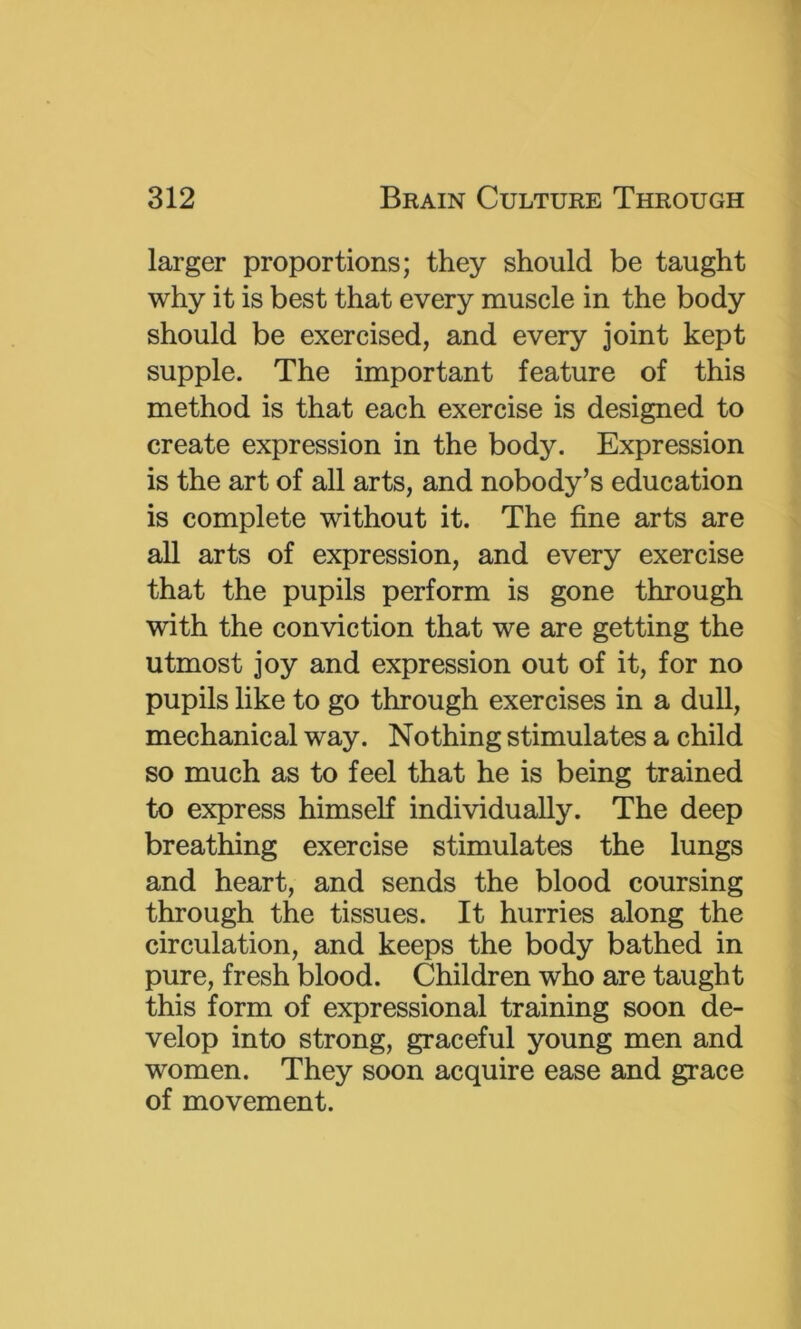 larger proportions; they should be taught why it is best that every muscle in the body should be exercised, and every joint kept supple. The important feature of this method is that each exercise is designed to create expression in the body. Expression is the art of all arts, and nobody’s education is complete without it. The fine arts are all arts of expression, and every exercise that the pupils perform is gone through with the conviction that we are getting the utmost joy and expression out of it, for no pupils like to go through exercises in a dull, mechanical way. Nothing stimulates a child so much as to feel that he is being trained to express himself individually. The deep breathing exercise stimulates the lungs and heart, and sends the blood coursing through the tissues. It hurries along the circulation, and keeps the body bathed in pure, fresh blood. Children who are taught this form of expressional training soon de- velop into strong, graceful young men and women. They soon acquire ease and grace of movement.