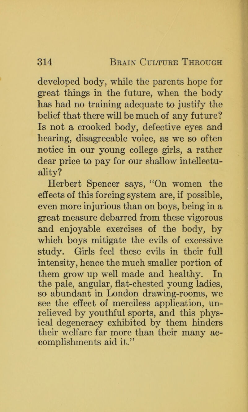 developed body, while the parents hope for great things in the future, when the body has had no training adequate to justify the belief that there will be much of any future? Is not a crooked body, defective eyes and hearing, disagreeable voice, as we so often notice in our young college girls, a rather dear price to pay for our shallow intellectu- ality? Herbert Spencer says, ‘^On women the effects of this forcing system are, if possible, even more injurious than on boys, being in a great measure debarred from these vigorous and enjoyable exercises of the body, by which boys mitigate the evils of excessive study. Girls feel these evils in their full intensity, hence the much smaller portion of them grow up well made and healthy. In the pale, angular, flat-chested young ladies, so abundant in London drawing-rooms, we see the effect of merciless application, un- relieved by youthful sports, and this phys- ical degeneracy exhibited by them hinders their welfare far more than their many ac- complishments aid it.”