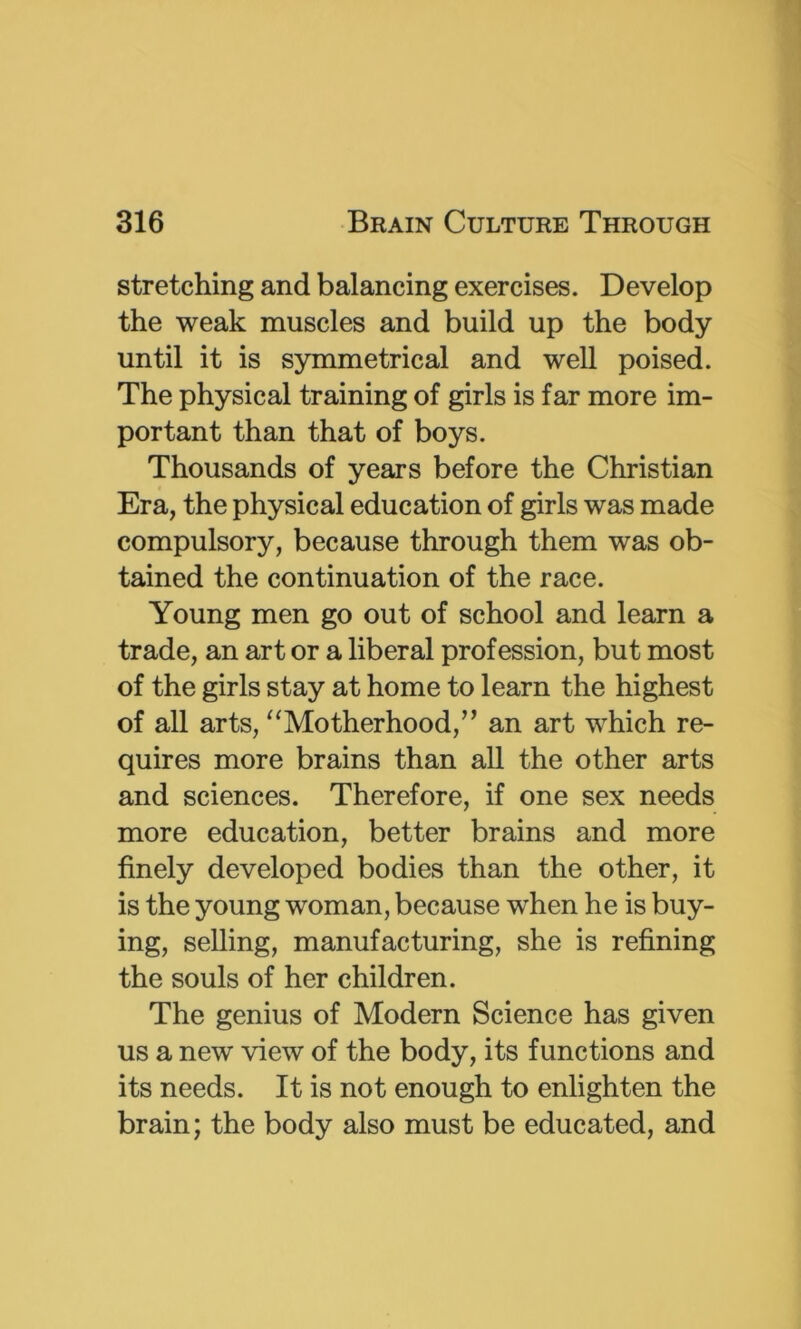 stretching and balancing exercises. Develop the weak muscles and build up the body until it is symmetrical and well poised. The physical training of girls is far more im- portant than that of boys. Thousands of years before the Christian Era, the physical education of girls was made compulsory, because through them was ob- tained the continuation of the race. Young men go out of school and learn a trade, an art or a liberal profession, but most of the girls stay at home to learn the highest of all arts, '^Motherhood,” an art which re- quires more brains than all the other arts and sciences. Therefore, if one sex needs more education, better brains and more finely developed bodies than the other, it is the young woman, because when he is buy- ing, selling, manufacturing, she is refining the souls of her children. The genius of Modern Science has given us a new view of the body, its functions and its needs. It is not enough to enlighten the brain; the body also must be educated, and