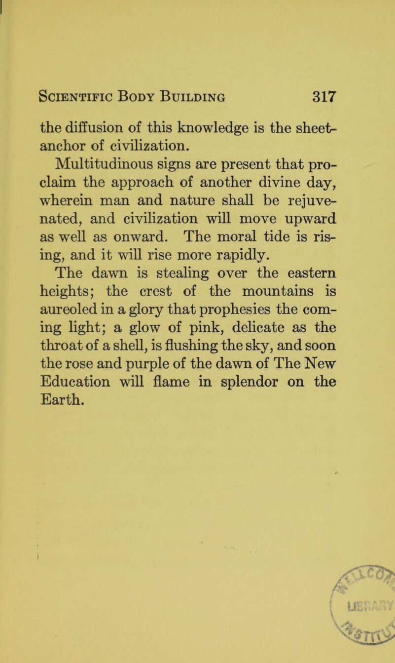 the diffusion of this knowledge is the sheet- anchor of civilization. Multitudinous signs are present that pro- claim the approach of another divine day, wherein man and nature shall be rejuve- nated, and civilization will move upward as well as onward. The moral tide is ris- ing, and it will rise more rapidly. The davui is stealing over the eastern heights; the crest of the mountains is aureoled in a glory that prophesies the com- ing light; a glow of pink, delicate as the throat of a shell, is flushing the sky, and soon the rose and purple of the dawn of The New Education will flame in splendor on the Earth.
