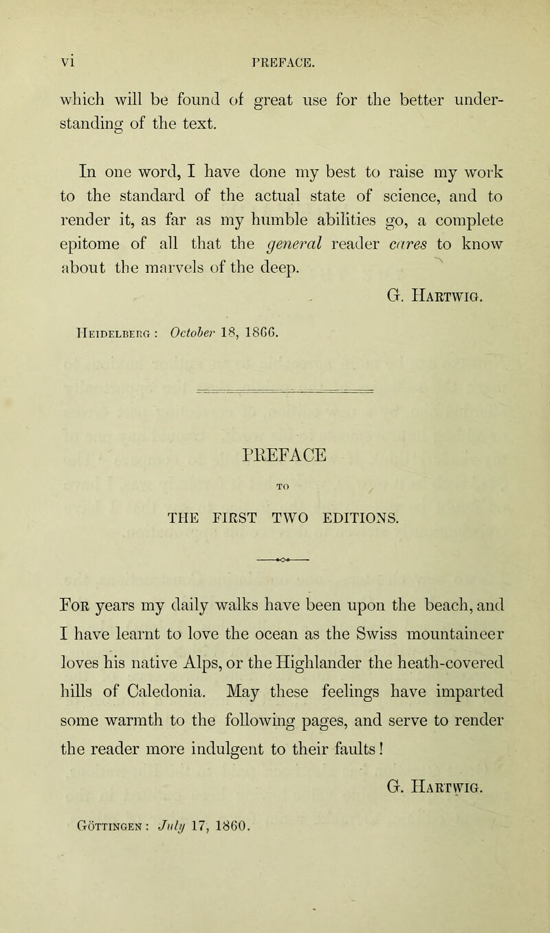 which will be found of great use for the better under- standing of the text. In one word, I have done my best to raise my work to the standard of the actual state of science, and to render it, as far as my humble abilities go, a complete epitome of all that the general reader cares to know about the marvels of the deep. G. Hartwig. Heidelberg: October 18, 18GG. PEEFACE TO THE FIRST TWO EDITIONS. For years my daily walks have been upon the beach, and I have learnt to love the ocean as the Swiss mountaineer loves his native Alps, or the Highlander the heath-covered hills of Caledonia. May these feelings have imparted some warmth to the following pages, and serve to render the reader more indulgent to their faults! G. Hartwig. Gottingen : July 17, 1860.