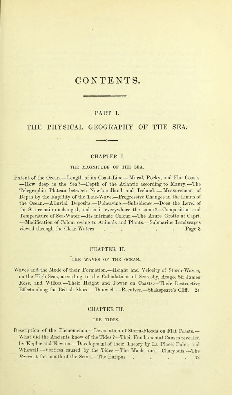 CONTENTS PART I. THE PHYSICAL GEOGRAPHY OF THE SEA. CHAPTER I. THE MAGNITUDE OF THE SEA. Extent of the Ocean.—Length of its Coast-Line.—Mural, Rocky, and Flat Coasts. —IIow deep is the Sea?—Depth of the Atlantic according to Maury.—The Telegraphic Plateau between Newfoundland and Ireland. — Measurement of Depth by the Rapidity of the Tide-Wave.—Progressive Changes in the Limits of the Ocean.—Alluvial Deposits.—Upheaving.—Subsidence.—Does the Level of the Sea remain unchanged, and is it everywhere the same ?—Composition and Temperature of Sea-Water.—Its intrinsic Colour.—The Azure Grotto at Capri. —Modification of Colour owing to Animals and Plants.—Submarine Landscapes viewed through the Clear Waters ..... Page 3 CHAPTER II. THE WAVES OF THE OCEAN. Waves and the Mode of their Formation.—Height and Velocity of Storm-Waves, on the High Seas, according to the Calculations of Scoresby, Arago, Sir James Ross, and Wilkes.—Their Height and Power on Coasts.—Their Destructive Effects along the British Shore.—Dunwich.—Reculver.—Shakspeare’s Cliff. 24 CHAPTER III. THE TIDES. Description of the Phenomenon.—Devastation of Storm-Floods on Flat Coasts.— What did the Ancients know of the Tides ?—Their Fundamental Causes revealed by Kepler and Newton.—Development of their Theory by La Place, Eider, and Whewell.—Vortices caused by the Tides.—The Maelstrom.—Charybdis.—The Bar re at the mouth of the Seine.—The Euripus . . . .32