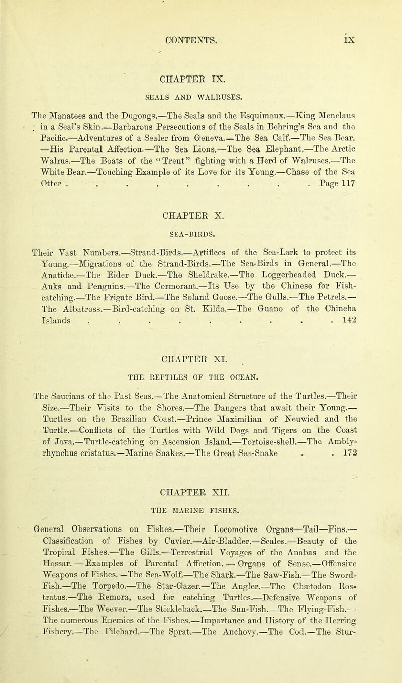 CHAPTER IX. SEALS AND WALRUSES. The Manatees and the Dugongs.—The Seals and the Esquimaux.—King Menelaus , in a Seal’s Skin.—Barbarous Persecutions of the Seals in Behring’s Sea and the Pacific.—Adventures of a Sealer from Geneva.—The Sea Calf.—The Sea Bear. —His Parental Affection.—The Sea Lions.—The Sea Elephant.—The Arctic Walrus.—The Boats of the “Trent” fighting with a Herd of Walruses.—The White Bear.—Touching Example of its Love for its Young.—Chase of the Sea Otter ......... Page 117 CHAPTER X. SEA-BIRDS. Their Vast Numbers.—Strand-Birds.—Artifices of the Sea-Lark to protect its Young.—Migrations of the Strand-Birds.—The Sea-Birds in General.—The Anatidse.—The Eider Duck.—The Sheldrake.—The Loggerheaded Duck.— Auks and Penguins.—The Cormorant.—Its Use by the Chinese for Fish- catching.—The Frigate Bird.—The Soland Goose.—The Gulls.—The Petrels.— The Albatross.—Bird-catching on St. Kilda.—The Guano of the Chineha Islands ......... 142 CHAPTER XI. THE REPTILES OF THE OCEAN. The Saurians of the Past Seas.—The Anatomical Structure of the Turtles.—Their Size.—Their Visits to the Shores.—The Dangers that await their Young.— Turtles on the Brazilian Coast.—Prince Maximilian of Neuwied and the Turtle.—Conflicts of the Turtles with Wild Dogs and Tigers on the Coast of Java.—Turtle-catching on Ascension Island.—Tortoise-shell.—The Ambly- rhynchus cristatus.—Marine Snakes.—The Great Sea-Snake . .172 CHAPTER XII. THE MARINE FISHES. General Observations on Fishes.—Their Locomotive Organs—Tail—Fins.-— Classification of Fishes by Cuvier.—Air-Bladder.—Scales.—Beauty of the Tropical Fishes.—The Gills.—Terrestrial Voyages of the Anabas and the Hassar.—Examples of Parental Affection. — Organs of Sense.—Offensive Weapons of Fishes.—The Sea-Wolf.—The Shark.—The Saw-Fish.—The Sword- Fish.—The Torpedo.—The Star-Gazer.—The Angler.—The Chaetodon Ros- tratus.—The Remora, used for catching Turtles.—Defensive Weapons of Fishes.—The Weever.—The Stickleback.—The Sun-Fish.—The Flying-Fish.— The numerous Enemies of the Fishes.—Importance and History of the Herring- Fishery.—The Pilchard.—The Sprat.—The Anchovy.—The Cod.—The Stur-