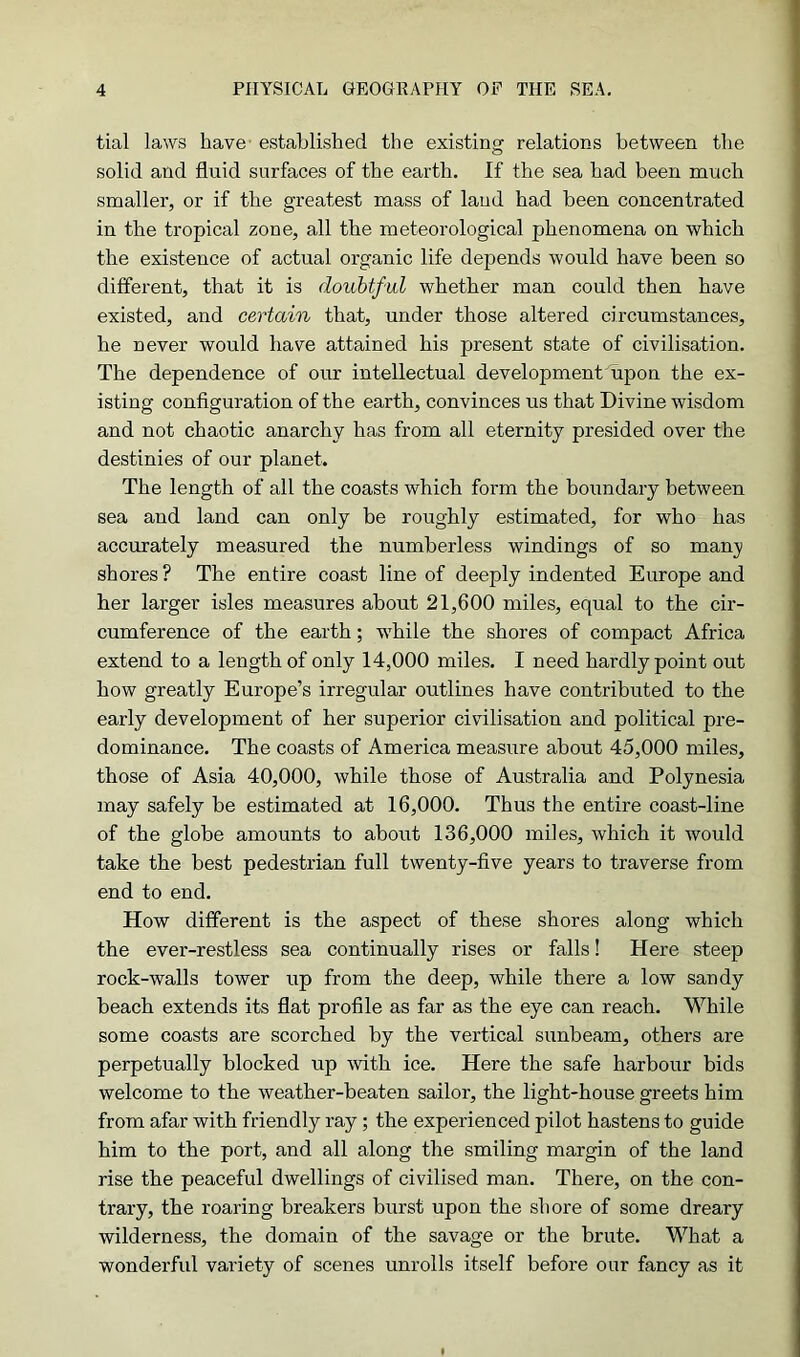 tial laws have established the existing relations between the solid and fluid surfaces of the earth. If the sea had been much smaller, or if the greatest mass of laud had been concentrated in the tropical zone, all the meteorological phenomena on which the existence of actual organic life depends would have been so different, that it is doubtful whether man could then have existed, and certain that, under those altered circumstances, he never would have attained his present state of civilisation. The dependence of our intellectual development upon the ex- isting configuration of the earth, convinces us that Divine wisdom and not chaotic anarchy has from all eternity presided over the destinies of our planet. The length of all the coasts which form the boundary between sea and land can only be roughly estimated, for who has accurately measured the numberless windings of so man}) shores ? The entire coast line of deeply indented Europe and her larger isles measures about 21,600 miles, equal to the cir- cumference of the earth; wThile the shores of compact Africa extend to a length of only 14,000 miles. I need hardly point out how greatly Europe’s irregular outlines have contributed to the early development of her superior civilisation and political pre- dominance. The coasts of America measure about 45,000 miles, those of Asia 40,000, while those of Australia and Polynesia may safely be estimated at 16,000. Thus the entire coast-line of the globe amounts to about 136,000 miles, which it would take the best pedestrian full twenty-five years to traverse from end to end. How different is the aspect of these shores along which the ever-restless sea continually rises or falls! Here steep rock-walls tower up from the deep, while there a low sandy beach extends its flat profile as far as the eye can reach. While some coasts are scorched by the vertical sunbeam, others are perpetually blocked up with ice. Here the safe harbour bids welcome to the weather-beaten sailor, the light-house greets him from afar with friendly ray; the experienced pilot hastens to guide him to the port, and all along the smiling margin of the land rise the peaceful dwellings of civilised man. There, on the con- trary, the roaring breakers burst upon the shore of some dreary wilderness, the domain of the savage or the brute. What a wonderful variety of scenes unrolls itself before onr fancy as it