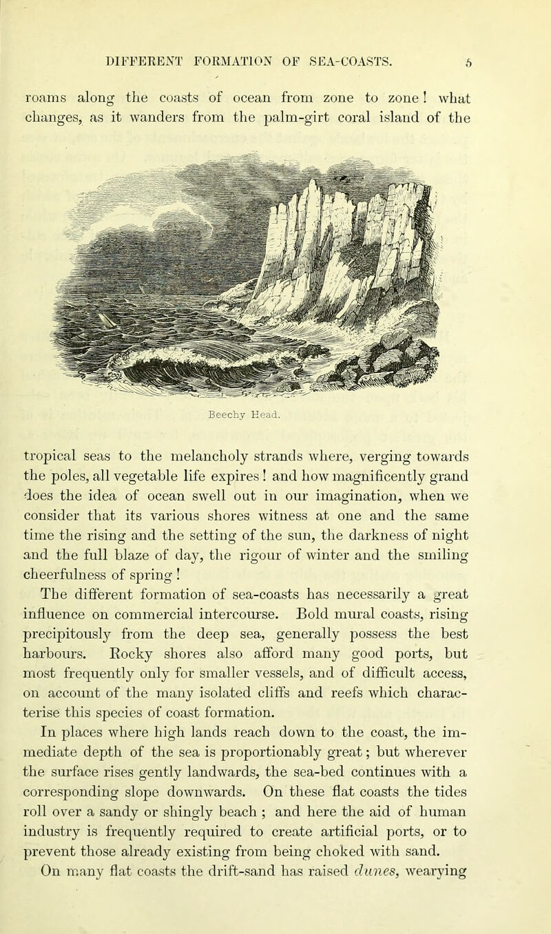 DIFFERENT FORMATION OF SEA-COASTS. f) roams along the coasts of ocean from zone to zone! what changes, as it wanders from the palm-girt coral island of the Beechy Head. tropical seas to the melancholy strands where, verging towards the poles, all vegetable life expires ! and how magnificently grand does the idea of ocean swell out in our imagination, when we consider that its various shores witness at one and the same time the rising and the setting of the sun, the darkness of night and the full blaze of day, the rigour of winter and the smiling cheerfulness of spring! The different formation of sea-coasts has necessarily a great influence on commercial intercourse. Bold mural coasts, rising precipitously from the deep sea, generally possess the best harbours. Eocky shores also afford many good ports, but most frequently only for smaller vessels, and of difficidt access, on account of the many isolated cliffs and reefs which charac- terise this species of coast formation. In places where high lands reach down to the coast, the im- mediate depth of the sea is proportionably great; but wherever the surface rises gently landwards, the sea-bed continues with a corresponding slope downwards. On these flat coasts the tides roll over a sandy or shingly beach ; and here the aid of human industry is frequently required to create artificial ports, or to prevent those already existing from being choked with sand. On many flat coasts the drift-sand has raised dunes, wearying