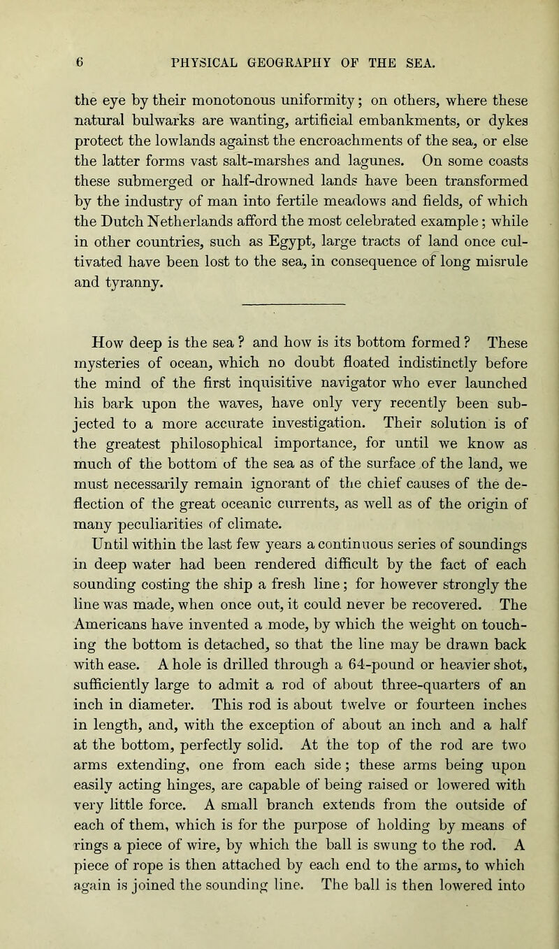 the eye by their monotonous uniformity; on others, where these natural bulwarks are wanting, artificial embankments, or dykes protect the lowlands against the encroachments of the sea, or else the latter forms vast salt-marshes and lagunes. On some coasts these submerged or half-drowned lands have been transformed by the industry of man into fertile meadows and fields, of which the Dutch Netherlands afford the most celebrated example; while in other countries, such as Egypt, large tracts of land once cul- tivated have been lost to the sea, in consequence of long misrule and tyranny. How deep is the sea ? and how is its bottom formed ? These mysteries of ocean, which no doubt floated indistinctly before the mind of the first inquisitive navigator who ever launched his bark upon the waves, have only very recently been sub- jected to a more accurate investigation. Their solution is of the greatest philosophical importance, for until we know as much of the bottom of the sea as of the surface of the land, we must necessarily remain ignorant of the chief causes of the de- flection of the great oceanic currents, as well as of the origin of many peculiarities of climate. Until within the last few years a continuous series of soundings in deep water had been rendered difficult by the fact of each sounding costing the ship a fresh line; for however strongly the line was made, when once out, it could never be recovered. The Americans have invented a mode, by which the weight on touch- ing the bottom is detached, so that the line may be drawn back with ease. A hole is drilled through a 64-pound or heavier shot, sufficiently large to admit a rod of about three-quarters of an inch in diameter. This rod is about twelve or fourteen inches in length, and, with the exception of about an inch and a half at the bottom, perfectly solid. At the top of the rod are two arms extending, one from each side ; these arms being upon easily acting hinges, are capable of being raised or lowered with very little force. A small branch extends from the outside of each of them, which is for the purpose of holding by means of rings a piece of wire, by which the ball is swung to the rod. A piece of rope is then attached by each end to the arms, to which again is joined the sounding line. The ball is then lowered into