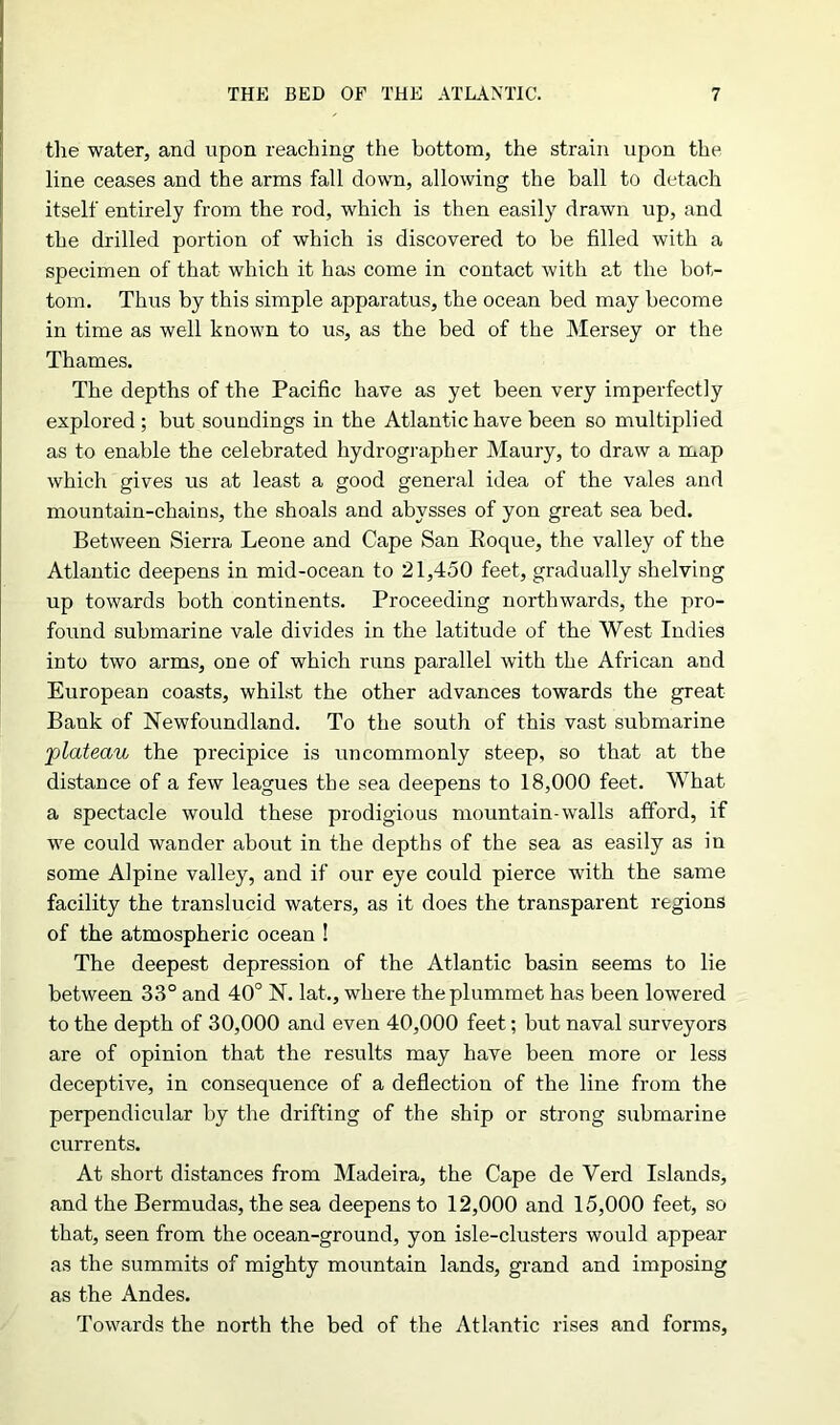 the water, and upon reaching the bottom, the strain upon the line ceases and the arms fall down, allowing the ball to detach itself entirely from the rod, which is then easily drawn up, and the drilled portion of which is discovered to be filled with a specimen of that which it has come in contact with at the bot- tom. Thus by this simple apparatus, the ocean bed may become in time as well known to us, as the bed of the Mersey or the Thames. The depths of the Pacific have as yet been very imperfectly explored; but soundings in the Atlantic have been so multiplied as to enable the celebrated hydrographer Maury, to draw a map which gives us at least a good general idea of the vales and mountain-chains, the shoals and abysses of yon great sea bed. Between Sierra Leone and Cape San Roque, the valley of the Atlantic deepens in mid-ocean to 21,450 feet, gradually shelving up towards both continents. Proceeding northwards, the pro- found submarine vale divides in the latitude of the West Indies into two arms, one of which runs parallel with the African and European coasts, whilst the other advances towards the great Bank of Newfoundland. To the south of this vast submarine •plateau the precipice is uncommonly steep, so that at the distance of a few leagues the sea deepens to 18,000 feet. What a spectacle would these prodigious mountain-walls afford, if we could wander about in the depths of the sea as easily as in some Alpine valley, and if our eye could pierce with the same facility the translucid waters, as it does the transparent regions of the atmospheric ocean ! The deepest depression of the Atlantic basin seems to lie between 33° and 40° N. lat., where the plummet has been lowered to the depth of 30,000 and even 40,000 feet; but naval surveyors are of opinion that the results may have been more or less deceptive, in consequence of a deflection of the line from the perpendicular by the drifting of the ship or strong submarine currents. At short distances from Madeira, the Cape de Verd Islands, and the Bermudas, the sea deepens to 12,000 and 15,000 feet, so that, seen from the ocean-ground, yon isle-clusters would appear as the summits of mighty mountain lands, grand and imposing as the Andes. Towards the north the bed of the Atlantic rises and forms,