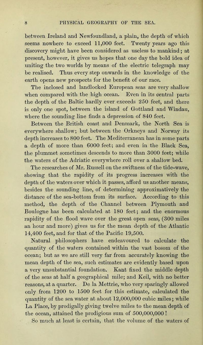 between Ireland and Newfoundland, a plain, the depth of which seems nowhere to exceed 11,000 feet. Twenty years ago this discovery might have been considered as useless to mankind; at present, however, it gives us hopes that one day the bold idea of uniting the two worlds by means of the electric telegraph may be realised. Thus every step onwards in the knowledge of the earth opens new prospects for the benefit of our race. The inclosed and landlocked European seas are very shallow when compared with the high ocean. Even in its central parts the depth of the Baltic hardly ever exceeds 250 feet, and there is only one spot, between the island of Gfottland and Windau, where the sounding line finds a depression of 840 feet. Between the British coast and Denmark, the North Sea is everywhere shallow; but between the Orkneys and Norway its depth increases to 800 feet. The Mediterranean has in some parts a depth of more than 6000 feet; and even in the Black Sea, the plummet sometimes descends to more than 3000 feet; while the waters of the Adriatic everywhere roll over a shallow bed. The researches of Mr. Russell on the swiftness of the tide-wave, showing that the rapidity of its progress increases with the depth of the waters over which it passes, afford us another means, besides the sounding line, of determining approximatively the distance of the sea-bottom from its surface. According to this method, the depth of the Channel between Plymouth and Boulogne has been calculated at 180 feet; and the enormous rapidity of the flood wave over the great open seas, (300 miles an hour and more) gives us for the mean depth of the Atlantic 14,400 feet, and for that of the Pacific 19,500. Natural philosophers have endeavoured to calculate the quantity of the waters contained within the vast bosom of the ocean; but as we are still very far from accurately knowing the mean depth of the sea, such estimates are evidently based upon a very unsubstantial foundation. Kant fixed the middle depth of the seas at half a geographical mile; and Keil, with no better reasons, at a quarter. De la Mettrie, who very sparingly allowed only from 1200 to 1500 feet for this estimate, calculated the quantity of the seawater at about 12,000,000 cubic miles; while La Place, by prodigally giving twelve miles to the mean depth of the ocean, attained the prodigious sum of 500,000,000! So much at least is certain, that the volume of the waters of