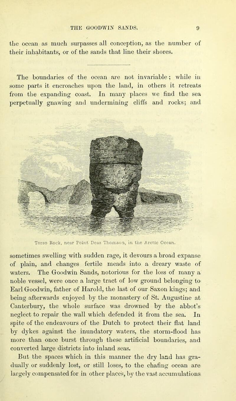 the ocean as much surpasses all conception, as the number of their inhabitants, or of the sands that line their shores. The boundaries of the ocean are not invariable ; while in some parts it encroaches upon the land, in others it retreats from the expanding coast. In many places we find the sea perpetually gnawing and undermining cliffs and rocks; and Torso Rock, near Point Deas Thomson, in the Arctic Ocean. sometimes swelling with sudden rage, it devours a broad expanse of plain, and changes fertile meads into a dreary waste of waters. The Gloodwin Sands, notorious for the loss of many a noble vessel, were once a large tract of low ground belonging to Earl Gloodwin, father of Harold, the last of our Saxon kings; and being afterwards enjoyed by the monastery of St. Augustine at Canterbury, the whole surface was drowned by the abbot’s neglect to repair the wall which defended it from the sea. In spite of the endeavours of the Dutch to protect their flat land by dykes against the inundatory waters, the storm-flood has more than once burst through these artificial boundaries, and converted large districts into inland seas. But the spaces which in this manner the dry land has gra- dually or suddenly lost, or still loses, to the chafing ocean are largely compensated for in other places, by the vast accumulations