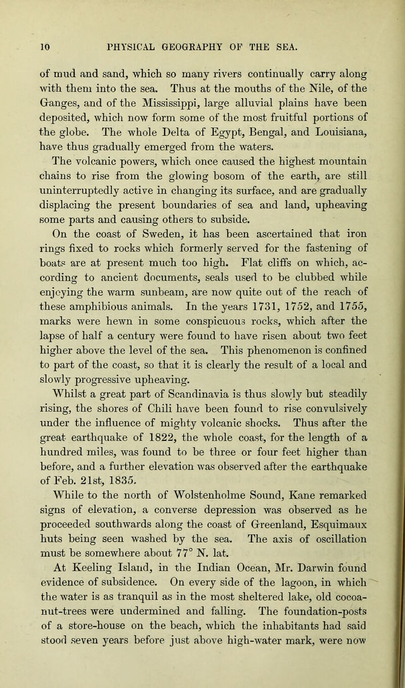 of mud and sand, which so many rivers continually carry along with them into the sea. Thus at the mouths of the Nile, of the Granges, and of the Mississippi, large alluvial plains have been deposited, which now form some of the most fruitful portions of the globe. The whole Delta of Egypt, Bengal, and Louisiana, have thus gradually emerged from the waters. The volcanic powers, which once caused the highest mountain chains to rise from the glowing bosom of the earth, are still uninterruptedly active in changing its surface, and are gradually displacing the present boundaries of sea and land, upheaving some parts and causing others to subside. On the coast of Sweden, it has been ascertained that iron rings fixed to rocks which formerly served for the fastening of boats are at present much too high. Flat cliffs on which, ac- cording to ancient documents, seals used to be clubbed while enjoying the warm sunbeam, are now quite out of the reach of these amphibious animals. In the years 1731, 1752, and 1755, marks were hewn in some conspicuous rocks, which after the lapse of half a century were found to have risen about two feet higher above the level of the sea. This phenomenon is confined to part of the coast, so that it is clearly the result of a local and slowly progressive upheaving. Whilst a great part of Scandinavia is thus slowly but steadily rising, the shores of Chili have been found to rise convulsively under the influence of mighty volcanic shocks. Thus after the great earthquake of 1822, the whole coast, for the length of a hundred miles, was found to be three or four feet higher than before, and a further elevation was observed after the earthquake of Feb. 21st, 1835. While to the north of Wolstenholme Sound, Kane remarked signs of elevation, a converse depression was observed as he proceeded southwards along the coast of Greenland, Esquimaux huts being seen washed by the sea. The axis of oscillation must be somewhere about 77° N. lat. At Keeling Island, in the Indian Ocean, Mr. Darwin found evidence of subsidence. On every side of the lagoon, in which the water is as tranquil as in the most sheltered lake, old cocoa- nut-trees were undermined and falling. The foundation-posts of a store-house on the beach, which the inhabitants had said stood seven years before just above high-water mark, were now