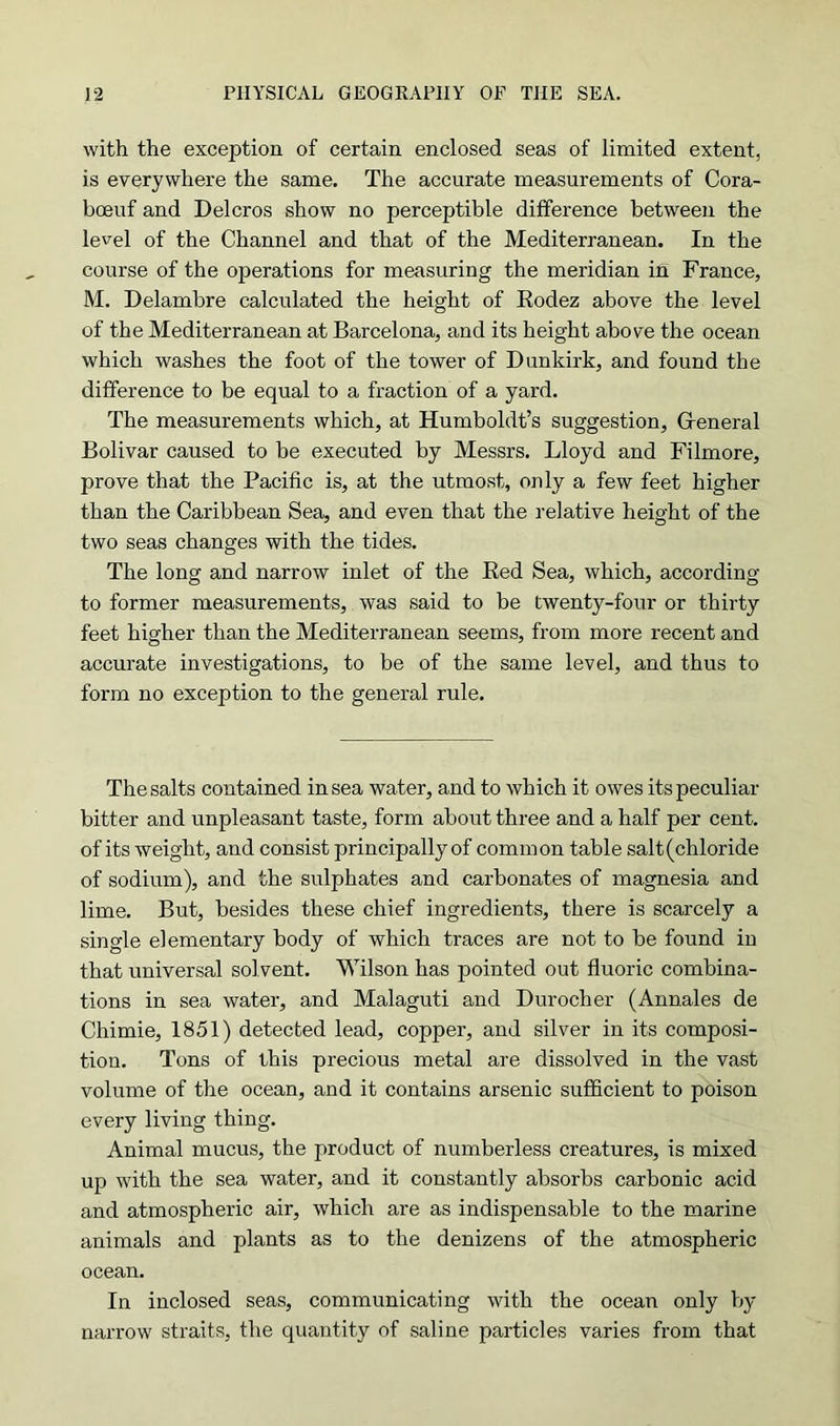 with the exception of certain enclosed seas of limited extent, is everywhere the same. The accurate measurements of Cora- boeuf and Delcros show no perceptible difference between the level of the Channel and that of the Mediterranean. In the course of the operations for measuring the meridian in France, M. Delambre calculated the height of Eodez above the level of the Mediterranean at Barcelona, and its height above the ocean which washes the foot of the tower of Dunkirk, and found the difference to be equal to a fraction of a yard. The measurements which, at Humboldt’s suggestion, General Bolivar caused to be executed by Messrs. Lloyd and Filmore, prove that the Pacific is, at the utmost, only a few feet higher than the Caribbean Sea, and even that the relative height of the two seas changes with the tides. The long and narrow inlet of the Eed Sea, which, according to former measurements, was said to be twenty-four or thirty feet higher than the Mediterranean seems, from more recent and accurate investigations, to be of the same level, and thus to form no exception to the general rule. The salts contained in sea water, and to which it owes its peculiar bitter and unpleasant taste, form about three and a half per cent, of its weight, and consist principally of common table salt (chloride of sodium), and the sulphates and carbonates of magnesia and lime. But, besides these chief ingredients, there is scarcely a single elementary body of which traces are not to be found in that universal solvent. Wilson has pointed out fluoric combina- tions in sea water, and Malaguti and Duroclier (Annales de Chimie, 1851) detected lead, copper, and silver in its composi- tion. Tons of this precious metal are dissolved in the vast volume of the ocean, and it contains arsenic sufficient to poison every living thing. Animal mucus, the product of numberless creatures, is mixed up with the sea water, and it constantly absorbs carbonic acid and atmospheric air, which are as indispensable to the marine animals and plants as to the denizens of the atmospheric ocean. In inclosed seas, communicating with the ocean only by narrow straits, the quantity of saline particles varies from that