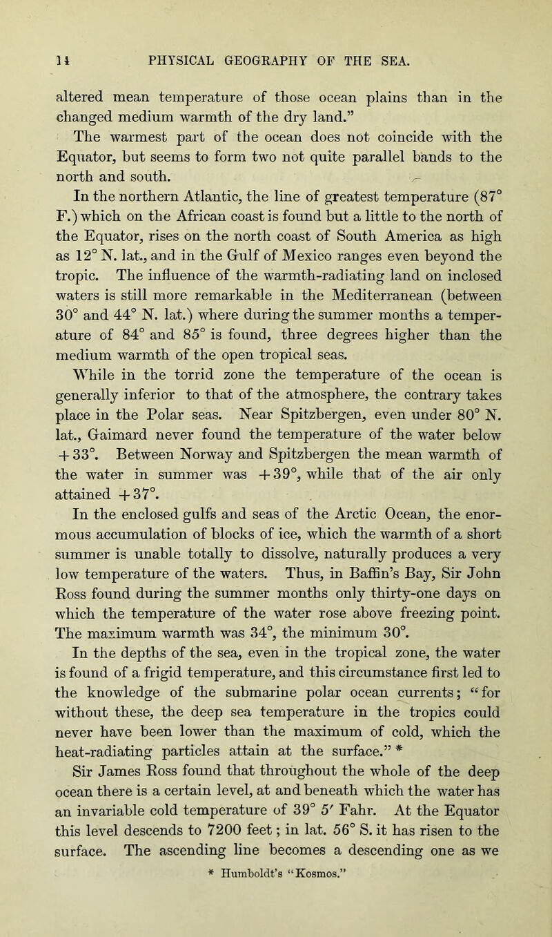 altered mean temperature of those ocean plains than in the changed medium warmth of the dry land.” The warmest part of the ocean does not coincide with the Equator, but seems to form two not quite parallel bands to the north and south. ^ In the northern Atlantic, the line of greatest temperature (87° F.) which on the African coast is found but a little to the north of the Equator, rises on the north coast of South America as high as 12° N. lat., and in the Gulf of Mexico ranges even beyond the tropic. The influence of the warmth-radiating land on inclosed waters is still more remarkable in the Mediterranean (between 30° and 44° N. lat.) where during the summer months a temper- ature of 84° and 85° is found, three degrees higher than the medium warmth of the open tropical seas. While in the torrid zone the temperature of the ocean is generally inferior to that of the atmosphere, the contrary takes place in the Polar seas. Near Spitzbergen, even under 80° N. lat., Gaimard never found the temperature of the water below 4- 33°. Between Norway and Spitzbergen the mean warmth of the water in summer was + 39°, while that of the air only attained -f 37°. In the enclosed gulfs and seas of the Arctic Ocean, the enor- mous accumulation of blocks of ice, which the warmth of a short summer is unable totally to dissolve, naturally produces a very low temperature of the waters. Thus, in Baffin’s Bay, Sir John Ross found during the summer months only thirty-one days on which the temperature of the water rose above freezing point. The maximum warmth was 34°, the minimum 30°. In the depths of the sea, even in the tropical zone, the water is found of a frigid temperature, and this circumstance first led to the knowledge of the submarine polar ocean currents; “for without these, the deep sea temperature in the tropics could never have been lower than the maximum of cold, which the heat-radiating particles attain at the surface.” * Sir James Ross found that throughout the whole of the deep ocean there is a certain level, at and beneath which the water has an invariable cold temperature of 39° 5' Fahr. At the Equator this level descends to 7200 feet; in lat. 56° S. it has risen to the surface. The ascending line becomes a descending one as we * Humboldt’s “Kosmos.”