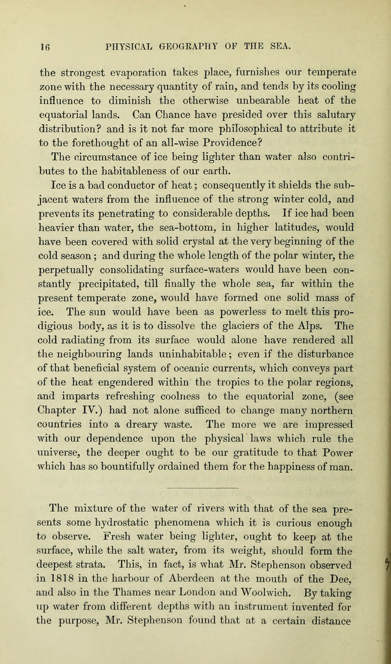 the strongest evaporation takes place, furnishes our temperate zone with the necessary quantity of rain, and tends by its cooling influence to diminish the otherwise unbearable heat of the equatorial lands. Can Chance have presided over this salutary distribution? and is it not far more philosophical to attribute it to the forethought of an all-wise Providence? The circumstance of ice being lighter than water also contri- butes to the habitableness of our earth. Ice is a bad conductor of heat; consequently it shields the sub- jacent waters from the influence of the strong winter cold, and prevents its penetrating to considerable depths. If ice had been heavier than water, the sea-bottom, in higher latitudes, would have been covered with solid crystal at the very beginning of the cold season; and during the whole length of the polar winter, the perpetually consolidating surface-waters would have been con- stantly precipitated, till finally the whole sea, far within the present temperate zone, would have formed one solid mass of ice. The sun would have been as powerless to melt this pro- digious body, as it is to dissolve the glaciers of the Alps. The cold radiating from its surface would alone have rendered all the neighbouring lands uninhabitable; even if the disturbance of that beneficial system of oceanic currents, which conveys part of the heat engendered within the tropics to the polar regions, and imparts refreshing coolness to the equatorial zone, (see Chapter IV.) had not alone sufficed to change many northern countries into a dreary waste. The more we are impressed with our dependence upon the physical laws which rule the universe, the deeper ought to be our gratitude to that Power which has so bountifully ordained them for the happiness of man. The mixture of the water of rivers with that of the sea pre- sents some hydrostatic phenomena which it is curious enough to observe. Fresh water being lighter, ought to keep at the surface, while the salt water, from its weight, should form the deepest strata. This, in fact, is what Mr. Stephenson observed in 1818 in the harbour of Aberdeen at the mouth of the Dee, and also in the Thames near London and Woolwich. By taking up water from different depths with an instrument invented for the purpose, Mr. Stephenson found that at a certain distance