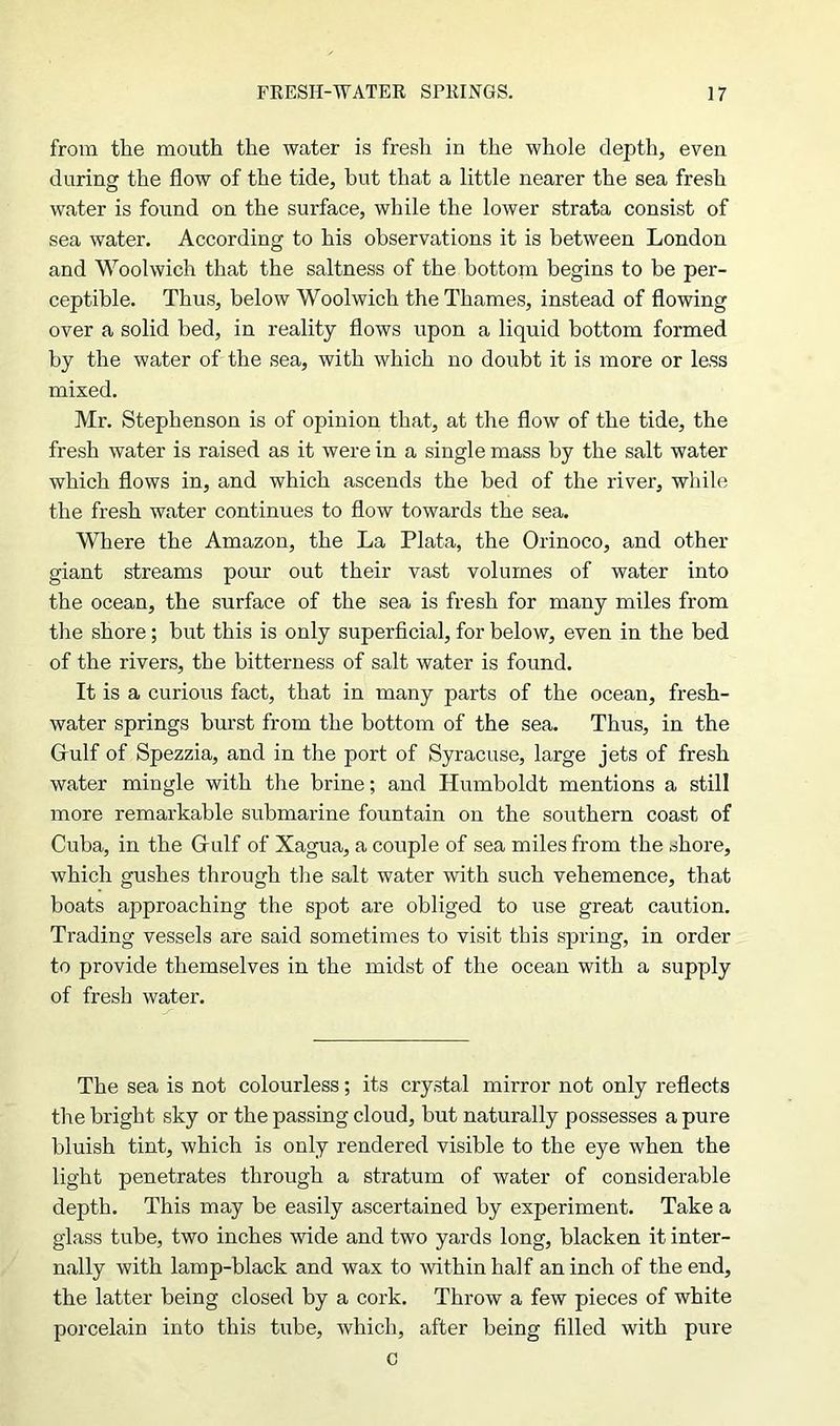 from the mouth the water is fresh in the whole depth, even during the flow of the tide, but that a little nearer the sea fresh water is found on the surface, while the lower strata consist of sea water. According to his observations it is between London and Woolwich that the saltness of the bottom begins to be per- ceptible. Thus, below Woolwich the Thames, instead of flowing over a solid bed, in reality flows upon a liquid bottom formed by the water of the sea, with which no doubt it is more or less mixed. Mr. Stephenson is of opinion that, at the flow of the tide, the fresh water is raised as it were in a single mass by the salt water which flows in, and which ascends the bed of the river, while the fresh water continues to flow towards the sea. Where the Amazon, the La Plata, the Orinoco, and other giant streams pour out their vast volumes of water into the ocean, the surface of the sea is fresh for many miles from the shore; but this is only superficial, for below, even in the bed of the rivers, the bitterness of salt water is found. It is a curious fact, that in many parts of the ocean, fresh- water springs burst from the bottom of the sea. Thus, in the Gulf of Spezzia, and in the port of Syracuse, large jets of fresh water mingle with the brine; and Humboldt mentions a still more remarkable submarine fountain on the southern coast of Cuba, in the Gulf of Xagua, a couple of sea miles from the shore, which gushes through the salt water with such vehemence, that boats approaching the spot are obliged to use great caution. Trading vessels are said sometimes to visit this spring, in order to provide themselves in the midst of the ocean with a supply of fresh water. The sea is not colourless; its crystal mirror not only reflects the bright sky or the passing cloud, but naturally possesses a pure bluish tint, which is only rendered visible to the eye when the light penetrates through a stratum of water of considerable depth. This may be easily ascertained by experiment. Take a glass tube, two inches wide and two yards long, blacken it inter- nally with lamp-black and wax to within half an inch of the end, the latter being closed by a cork. Throw a few pieces of white porcelain into this tube, which, after being filled with pure c