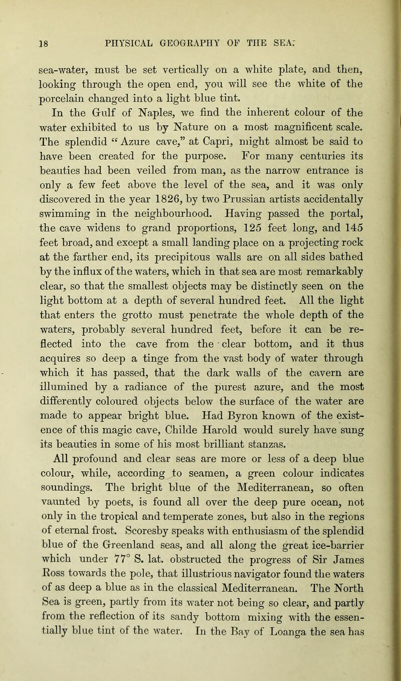 sea-water, must be set vertically on a white plate, and then, looking through the open end, you will see the white of the porcelain changed into a light blue tint. In the G-ulf of Naples, we find the inherent colour of the water exhibited to us by Nature on a most magnificent scale. The splendid “ Azure cave,” at Capri, might almost be said to have been created for the purpose. For many centuries its beauties had been veiled from man, as the narrow entrance is only a few feet above the level of the sea, and it was only discovered in the year 1826, by two Prussian artists accidentally swimming in the neighbourhood. Having passed the portal, the cave widens to grand proportions, 125 feet long, and 145 feet broad, and except a small landing place on a projecting rock at the farther end, its precipitous walls are on all sides bathed by the influx of the waters, which in that sea are most remarkably clear, so that the smallest objects may be distinctly seen on the light bottom at a depth of several hundred feet. All the light that enters the grotto must penetrate the whole depth of the waters, probably several hundred feet, before it can be re- flected into the cave from the • clear bottom, and it thus acquires so deep a tinge from the vast body of water through which it has passed, that the dark walls of the cavern are illumined by a radiance of the purest azure, and the most differently coloured objects below the surface of the water are made to appear bright blue. Had Byron known of the exist- ence of this magic cave, Childe Harold would surely have sung its beauties in some of his most brilliant stanzas. All profound and clear seas are more or less of a deep blue colour, while, according to seamen, a green colour indicates soundings. The bright blue of the Mediterranean, so often vaunted by poets, is found all over the deep pure ocean, not only in the tropical and temperate zones, but also in the regions of eternal frost. Scoresby speaks with enthusiasm of the splendid blue of the Greenland seas, and all along the great ice-barrier which under 77° S. lat. obstructed the progress of Sir James Boss towards the pole, that illustrious navigator found the waters of as deep a blue as in the classical Mediterranean. The North Sea is green, partly from its water not being so clear, and partly from the reflection of its sandy bottom mixing with the essen- tially blue tint of the water. In the Bay of Loanga the sea has
