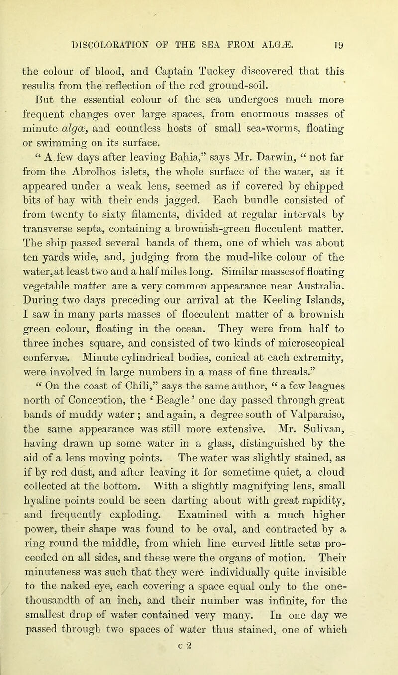 the colour of blood, and Captain Tuckey discovered that this results from the reflection of the red ground-soil. Bat the essential colour of the sea undergoes much more frequent changes over large spaces, from enormous masses of minute algae, and countless hosts of small sea-worms, floating or swimming on its surface. “ A few days after leaving Bahia,” says Mr. Darwin, “ not far from the Abrolhos islets, the whole surface of the water, as it appeared under a weak lens, seemed as if covered by chipped bits of hay with their ends jagged. Each bundle consisted of from twenty to sixty filaments, divided at regular intervals by transverse septa, containing a brownish-green flocculent matter. The ship passed several bands of them, one of which was about ten yards wide, and, judging from the mud-like colour of the water, at least two and a half miles long. Similar masses of floating vegetable matter are a very common appearance near Australia. During two days preceding our arrival at the Keeling Islands, I saw in many parts masses of flocculent matter of a brownish green colour, floating in the ocean. They were from half to three inches square, and consisted of two kinds of microscopical confervas. Minute cylindrical bodies, conical at each extremity, were involved in large numbers in a mass of fine threads.” “ On the coast of Chili,” says the same author, “ a few leagues north of Conception, the £ Beagle ’ one day passed through great bands of muddy water ; and again, a degree south of Valparaiso, the same appearance was still more extensive. Mr. Sulivan, having drawn up some water in a glass, distinguished by the aid of a lens moving points. The water was slightly stained, as if by red dust, and after leaving it for sometime quiet, a cloud collected at the bottom. With a slightly magnifying lens, small hyaline points could be seen darting about with great rapidity, and frequently exploding. Examined with a much higher power, their shape was found to be oval, and contracted by a ring round the middle, from which line curved little setae pro- ceeded on all sides, and these were the organs of motion. Their minuteness was such that they were individually quite invisible to the naked eye, each covering a space equal only to the one- thousandth of an inch, and their number was infinite, for the smallest drop of water contained very many. In one day we passed through two spaces of water thus stained, one of which